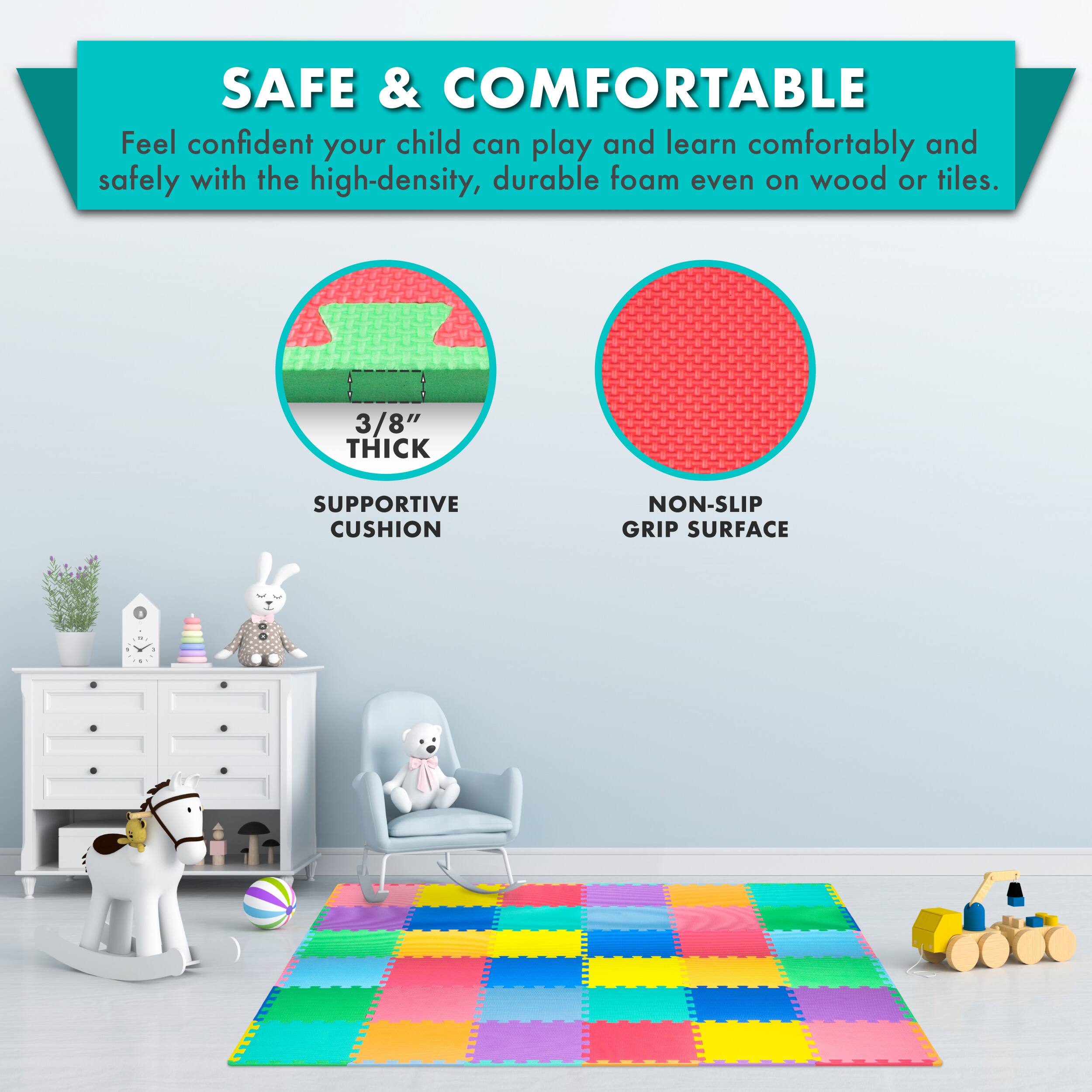SAFE & COMFORTABLE

Feel confident your child can play and learn comfortably and safely with the high-density, durable foam even on wood or tiles.

3/8" THICK SUPPORTIVE CUSHION
NON-SLIP GRIP SURFACE