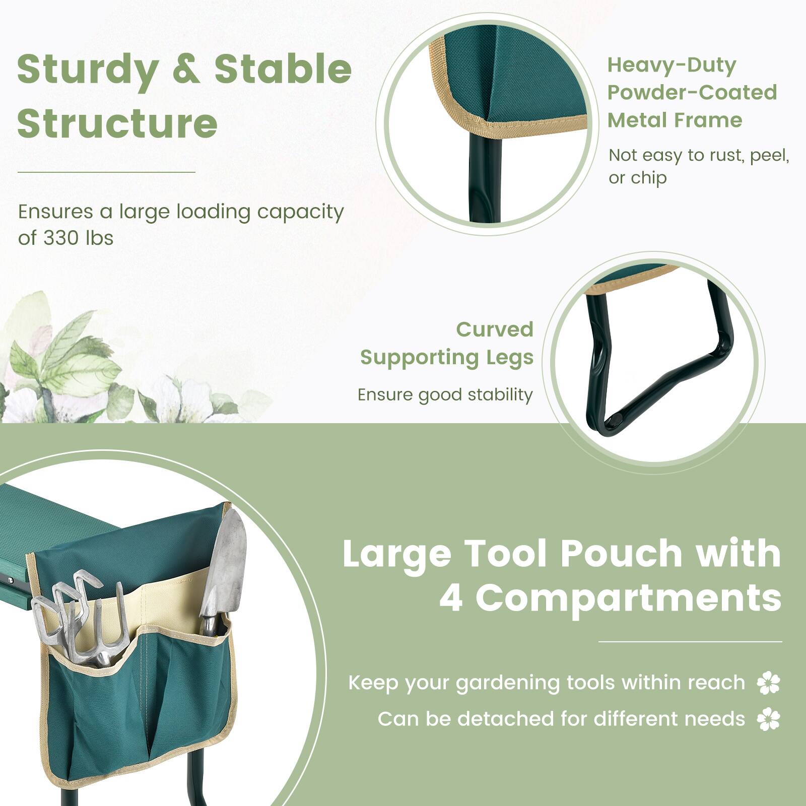 Sturdy & Stable Structure  
Ensures a large loading capacity of 330 lbs  

Heavy-Duty Powder-Coated Metal Frame  
Not easy to rust, peel, or chip  

Curved Supporting Legs  
Ensure good stability  

Large Tool Pouch with 4 Compartments  
Keep your gardening tools within reach  
Can be detached for different needs