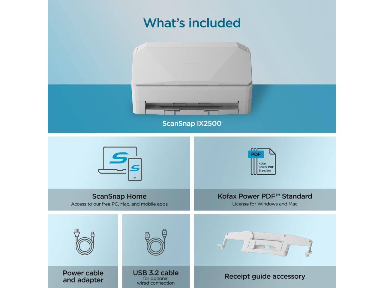 What's included

ScanSnap iX2500

- ScanSnap Home
  Access to our free PC, Mac, and mobile apps

- Kofax Power PDF™ Standard
  License for Windows and Mac

- Power cable and adapter

- USB 3.2 cable for optional wired connection

- Receipt guide accessory
