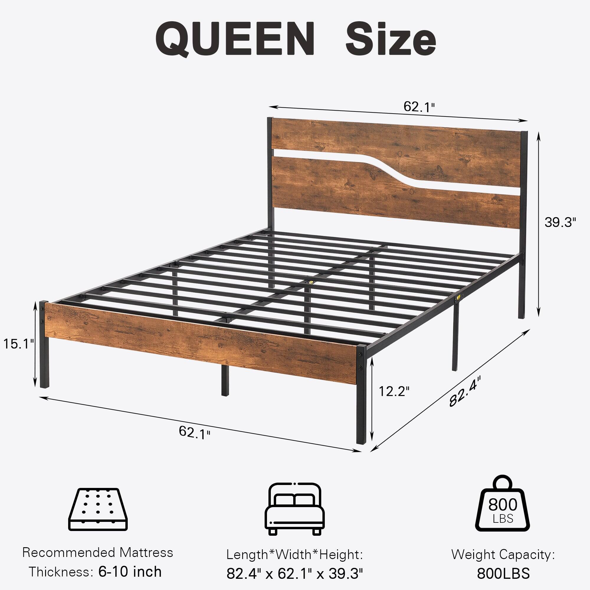 QUEEN Size

- Length: 82.4"
- Width: 62.1"
- Height: 39.3"
- Recommended Mattress Thickness: 6-10 inch
- Weight Capacity: 800 LBS

Dimensions:
- Length * Width * Height: 82.4" x 62.1" x 39.3"
- Height from floor: 15.1"
- Height from frame to top: 12.2"