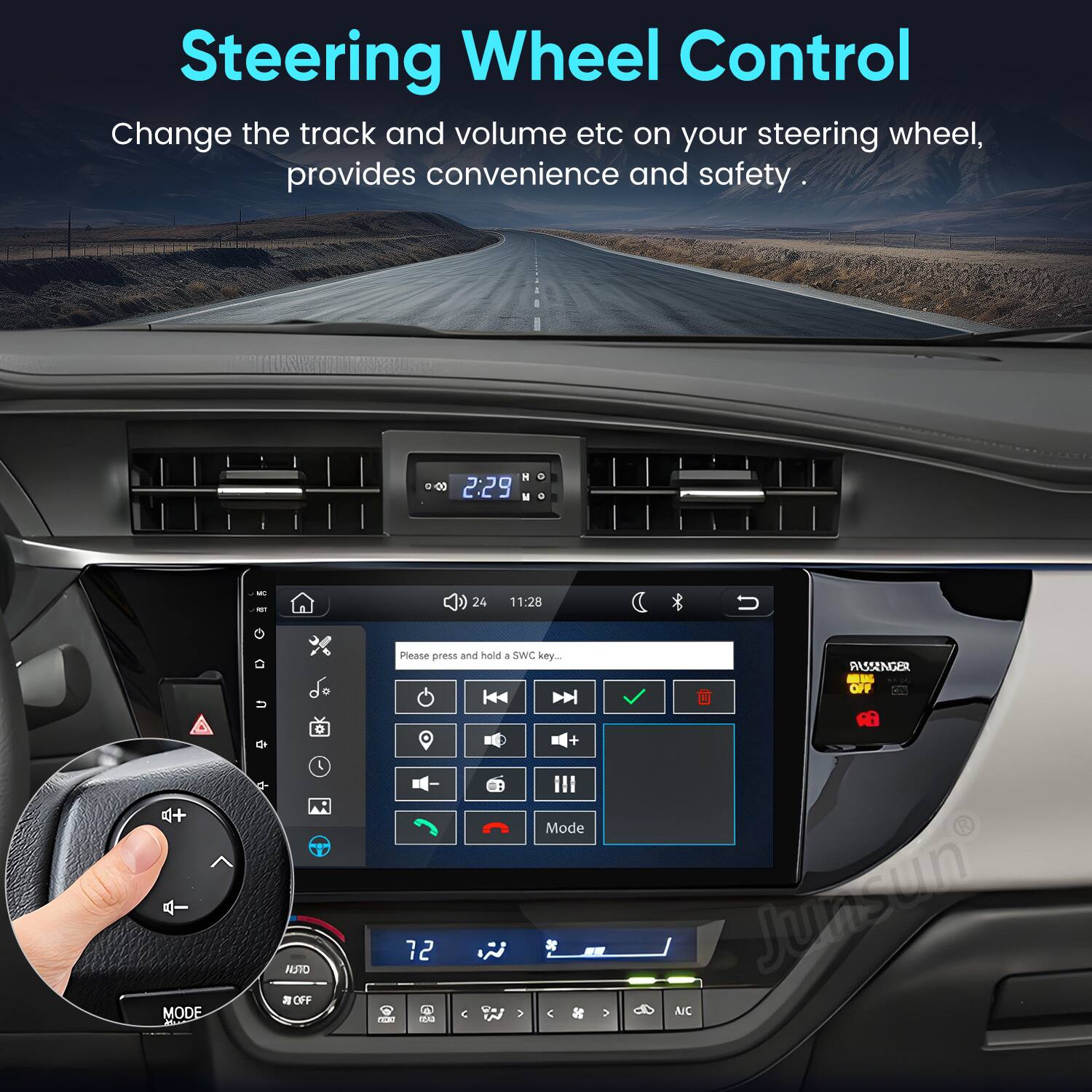 Steering Wheel Control  
Change the track and volume etc on your steering wheel, provides convenience and safety.

HO 30 2:29 0  
MC = 24  
11:28  
MODE  
G u  
0 NSTO OFF  
Please press and hold SWC key... + Mode 12 . not 12:43 V  
V  
AUSSENGER KAGA OFF NO Junsun