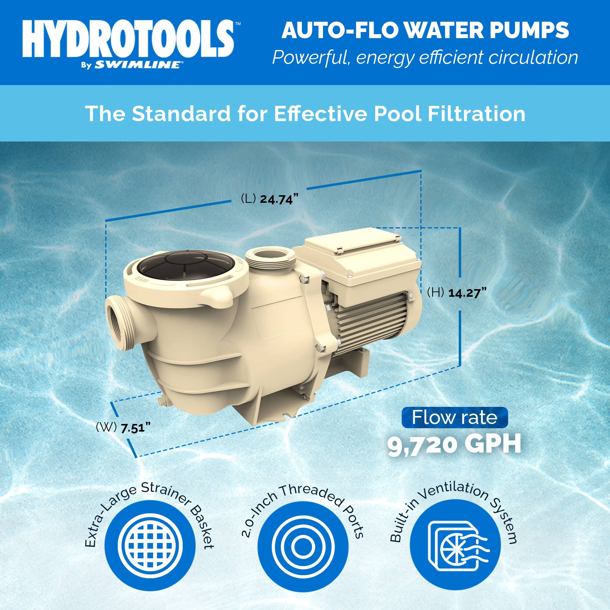 HYDROTOOLS  
By SWIMLINE  

AUTO-FLO WATER PUMPS  
Powerful, energy efficient circulation  

The Standard for Effective Pool Filtration  

(L) 24.74"  
(H) 14.27"  
(W) 7.51"  

Flow rate  
9,720 GPH  

Extra-Large Strainer Basket  
2.0-Inch Threaded Ports  
Built-in Ventilation System