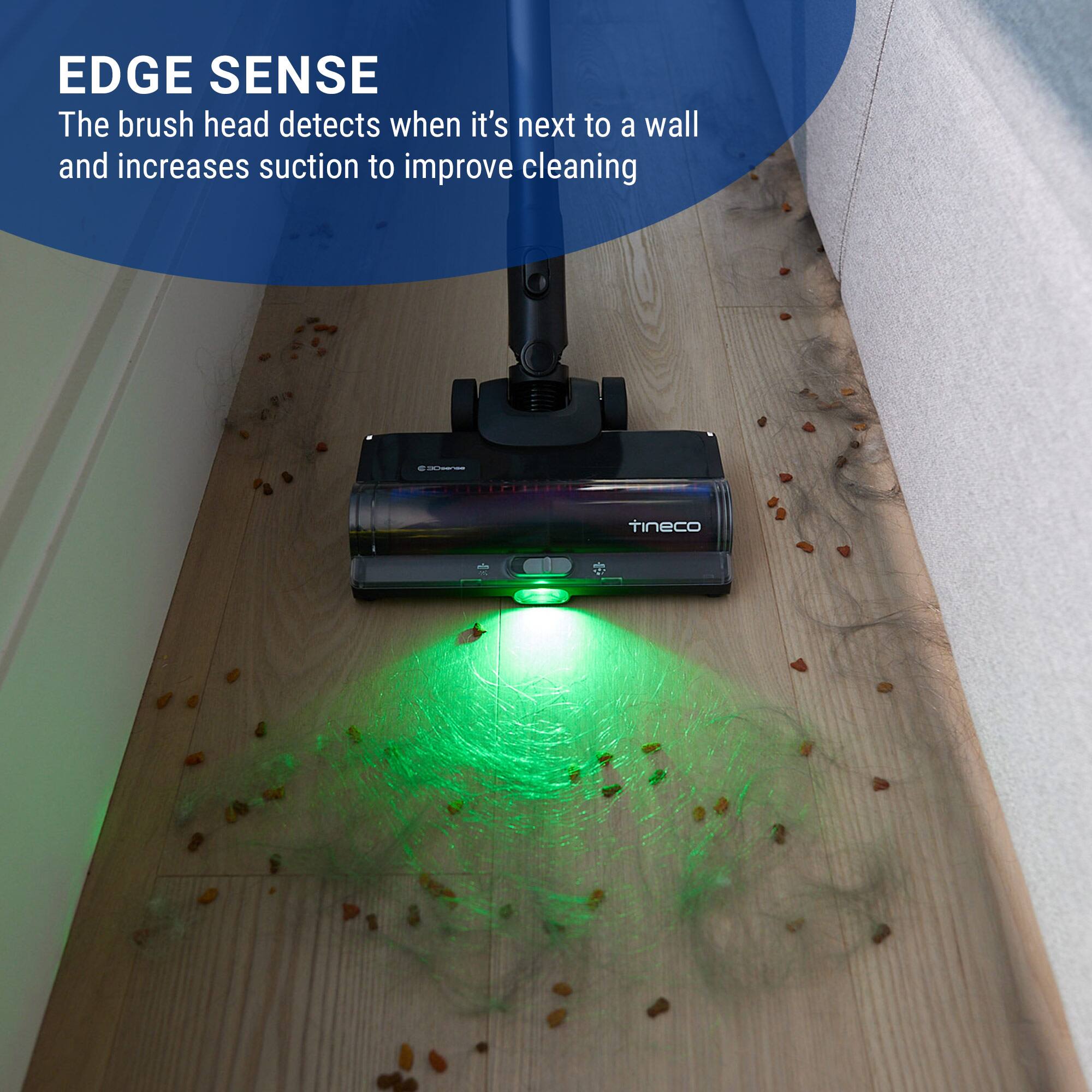 EDGE SENSE  
The brush head detects when it's next to a wall and increases suction to improve cleaning