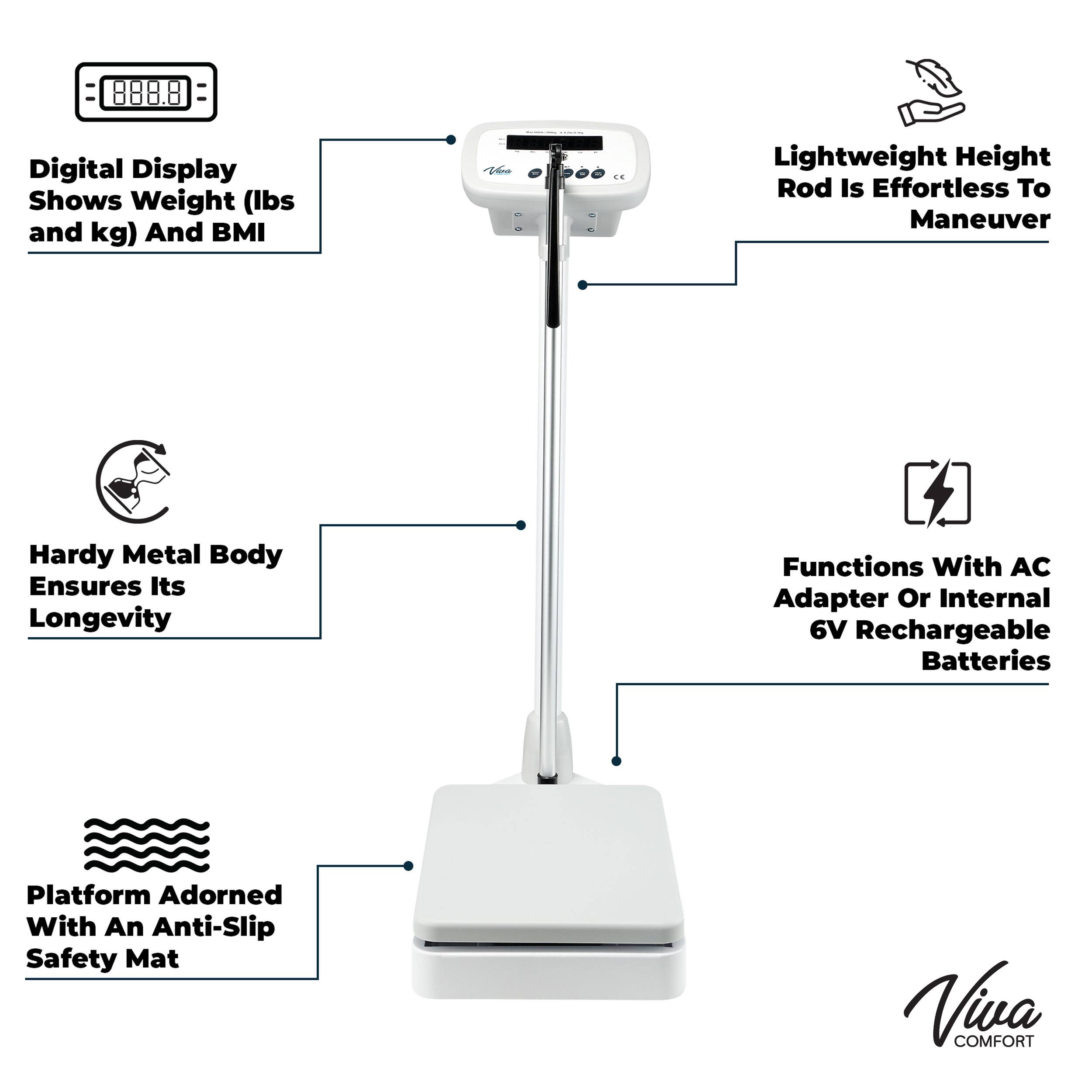 888.8 Digital Display Shows Weight (Ibs and kg) And BMI
E Lightweight Height Rod Is Effortless To Maneuver
Hardy Metal Body Ensures Its Longevity
Functions With AC Adapter Or Internal 6V Rechargeable Batteries
Platform Adorned With An Anti-Slip Safety Mat
Viva COMFORT