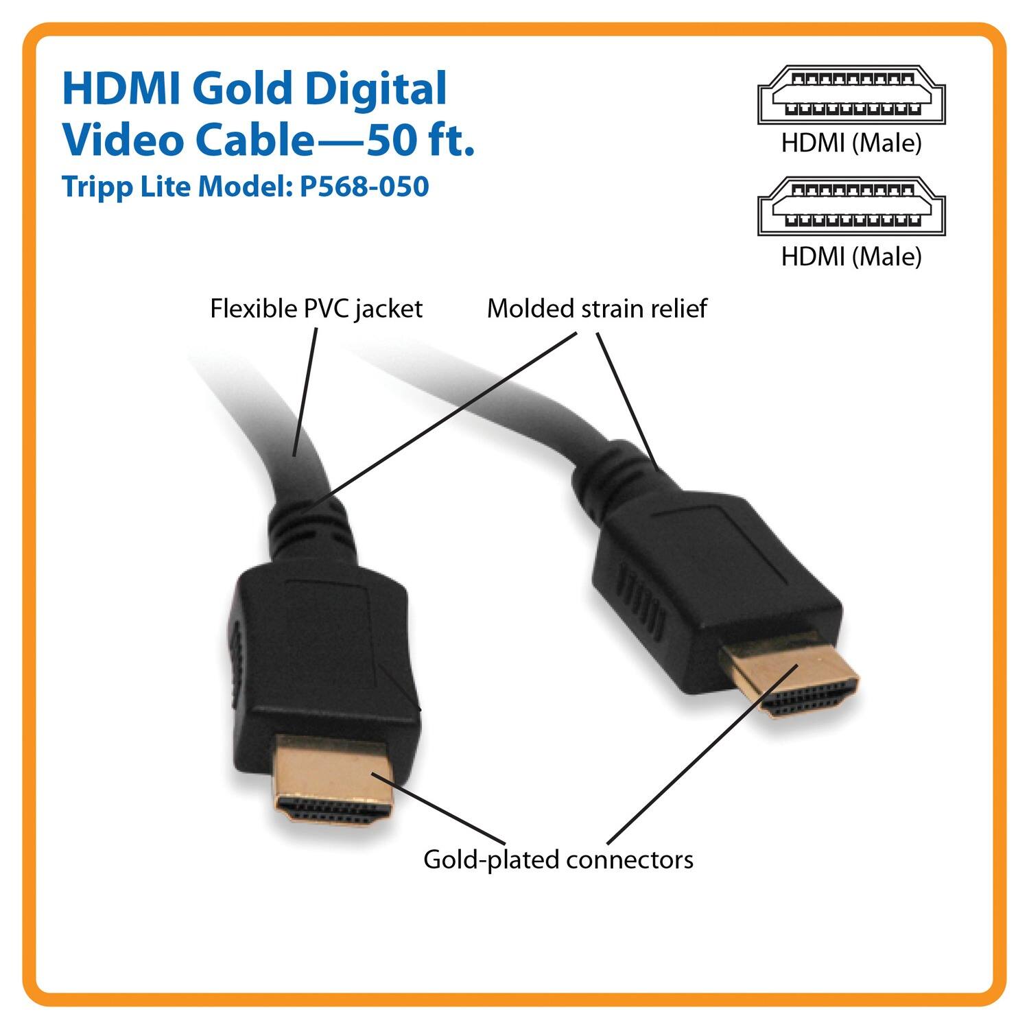 HDMI Gold Digital Video Cable—50 ft.  
Tripp Lite Model: P568-050  

- Flexible PVC jacket  
- Molded strain relief  
- Gold-plated connectors  
- HDMI (Male)  
- HDMI (Male)