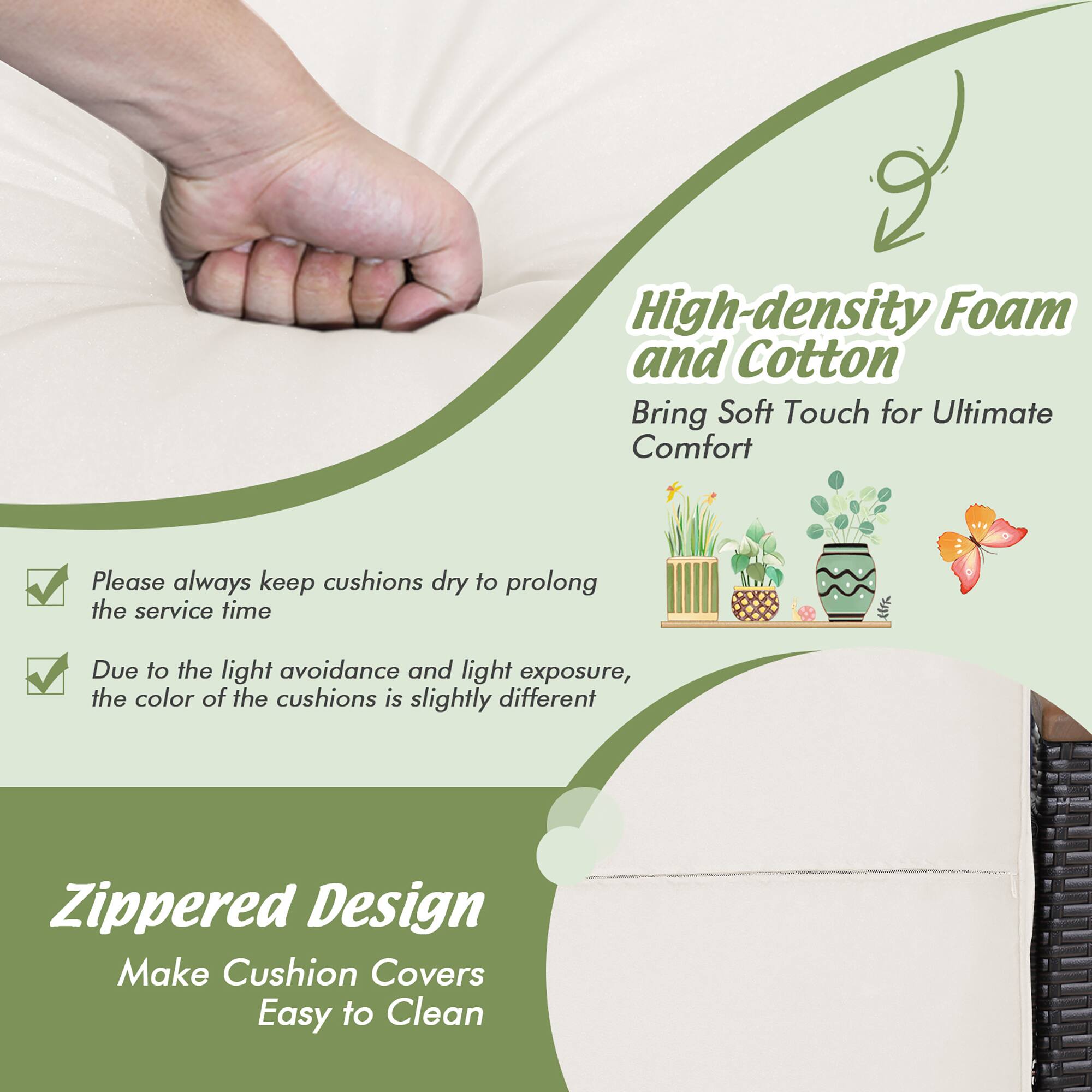 High-density Foam and Cotton  
Bring Soft Touch for Ultimate Comfort  

Please always keep cushions dry to prolong the service time  

Due to the light avoidance and light exposure, the color of the cushions is slightly different  

Zippered Design  
Make Cushion Covers Easy to Clean