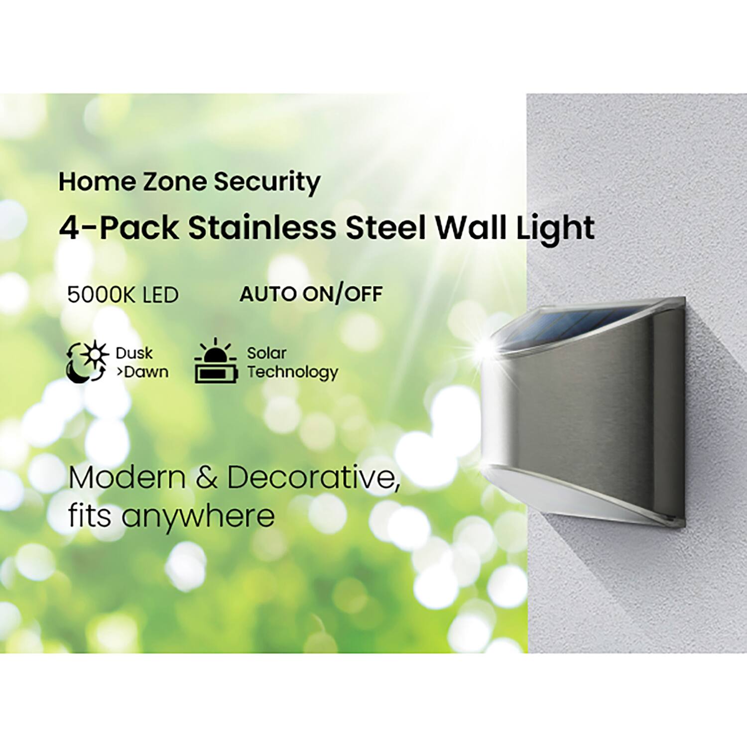 Home Zone Security  
4-Pack Stainless Steel Wall Light  
5000K LED  
AUTO ON/OFF  
Dusk > Dawn  
Solar Technology  
Modern & Decorative, fits anywhere