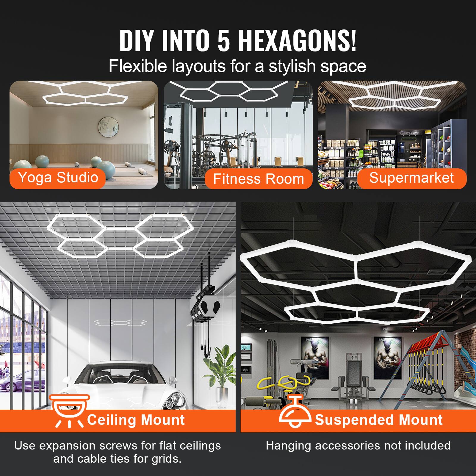 DIY INTO 5 HEXAGONS!  
Flexible layouts for a stylish space  

Yoga Studio  
Fitness Room  
Supermarket  

Ceiling Mount  
Use expansion screws for flat ceilings and cable ties for grids.  

Suspended Mount  
Hanging accessories not included