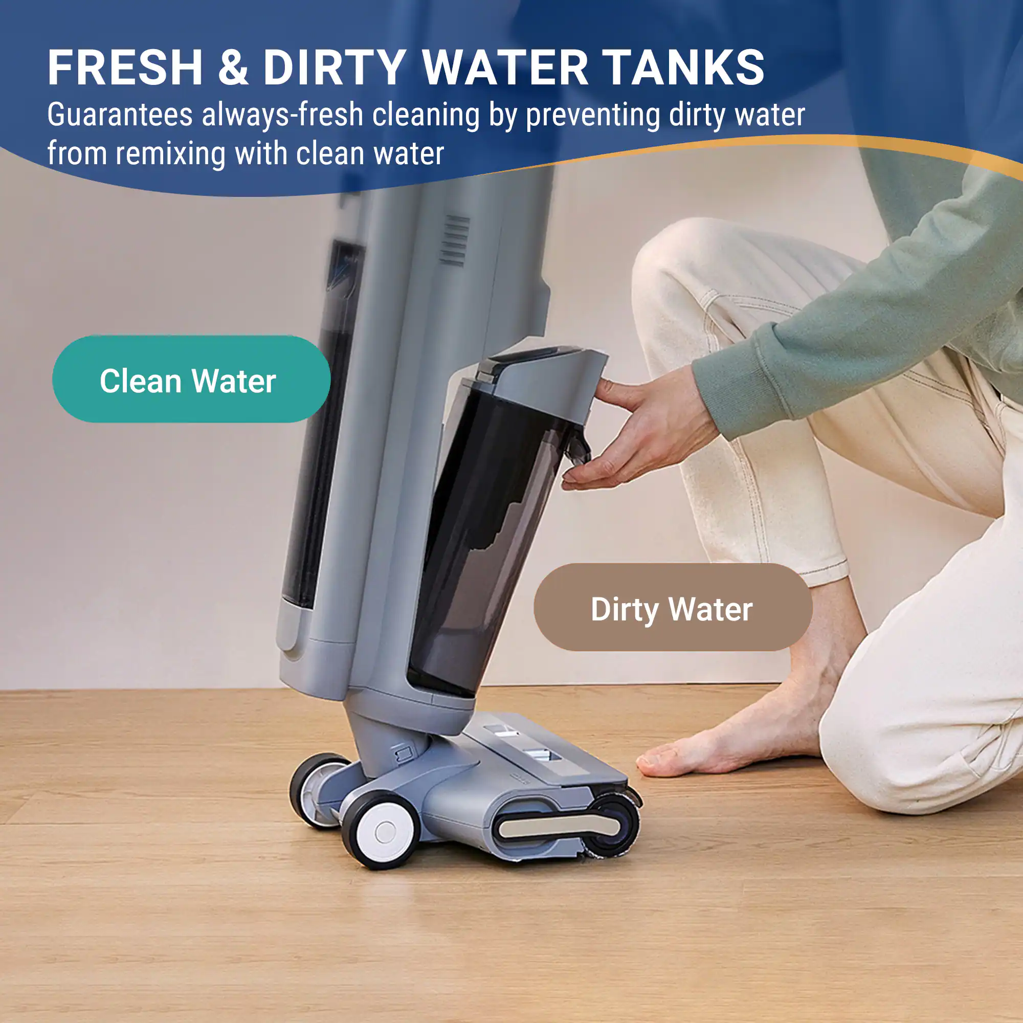 FRESH & DIRTY WATER TANKS  
Guarantees always-fresh cleaning by preventing dirty water from remixing with clean water  

Clean Water  
Dirty Water