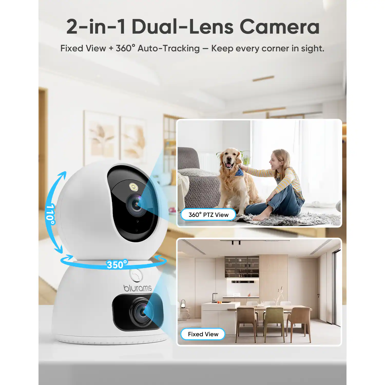 2-in-1 Dual-Lens Camera  
Fixed View + 360° Auto-Tracking – Keep every corner in sight.  

110°  
360° PTZ View  
350°  
blurams  
Fixed View
