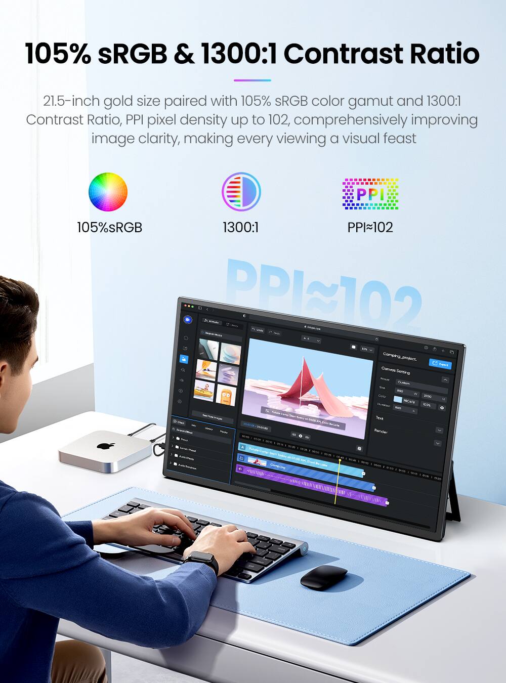 105% sRGB & 1300:1 Contrast Ratio

21.5-inch gold size paired with 105% sRGB color gamut and 1300:1 Contrast Ratio, PPI pixel density up to 102, comprehensively improving image clarity, making every viewing a visual feast

105% sRGB  
1300:1  
PPI~102
