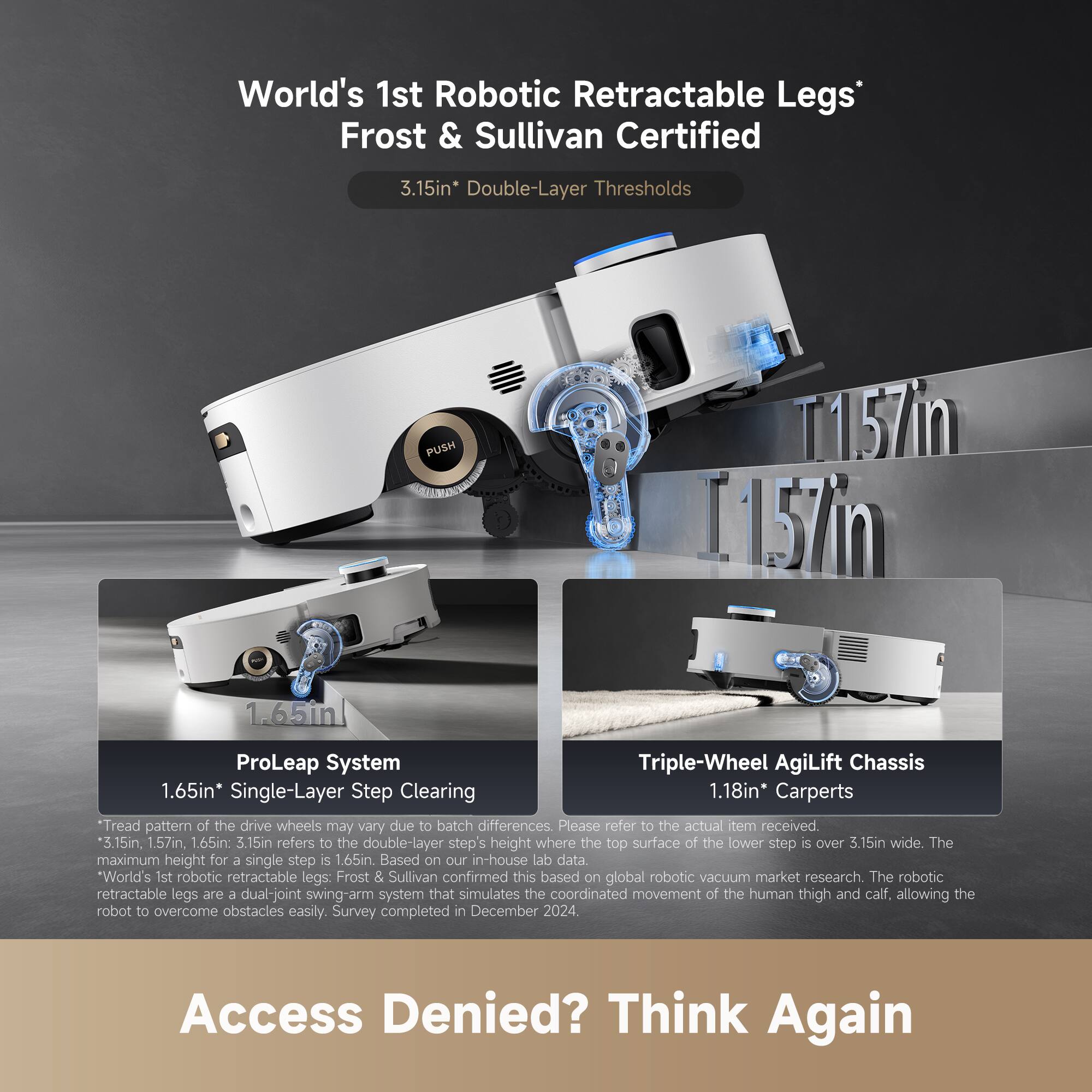 World's 1st Robotic Retractable Legs*  
Frost & Sullivan Certified  

3.15in* Double-Layer Thresholds  

ProLeap System  
1.65in* Single-Layer Step Clearing  

Triple-Wheel AgiLift Chassis  
1.18in* Carpets  

*Tread pattern of the drive wheels may vary due to batch differences. Please refer to the actual item received.  
*3.15in, 1.57in, 1.65in: 3.15in refers to the double-layer step's height where the top surface of the lower step is over 3.15in wide. The maximum height for a single step is 1.65in. Based on our in-house lab data.  
*World's 1st robotic retractable legs: Frost & Sullivan confirmed this based on global robotic vacuum market research. The robotic retractable legs are a dual-joint swing-arm system that simulates the coordinated movement of the human thigh and calf, allowing the robot to overcome obstacles easily. Survey completed in December 2024.  

Access Denied? Think Again