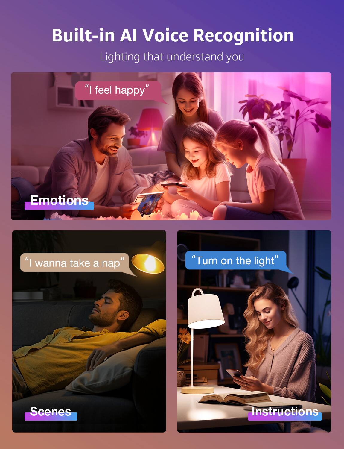 Built-in AI Voice Recognition Lighting that understand you

Emotions:
"I feel happy"

Scenes:
"I wanna take a nap"

Instructions:
"Turn on the light"