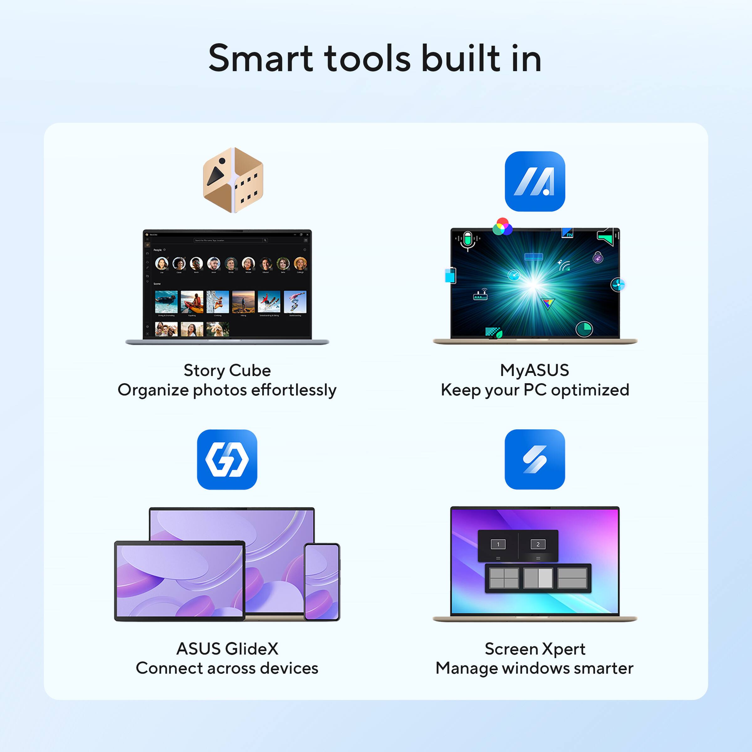 Smart tools built in

- Story Cube
  Organize photos effortlessly

- MyASUS
  Keep your PC optimized

- ASUS GlideX
  Connect across devices

- Screen Xpert
  Manage windows smarter