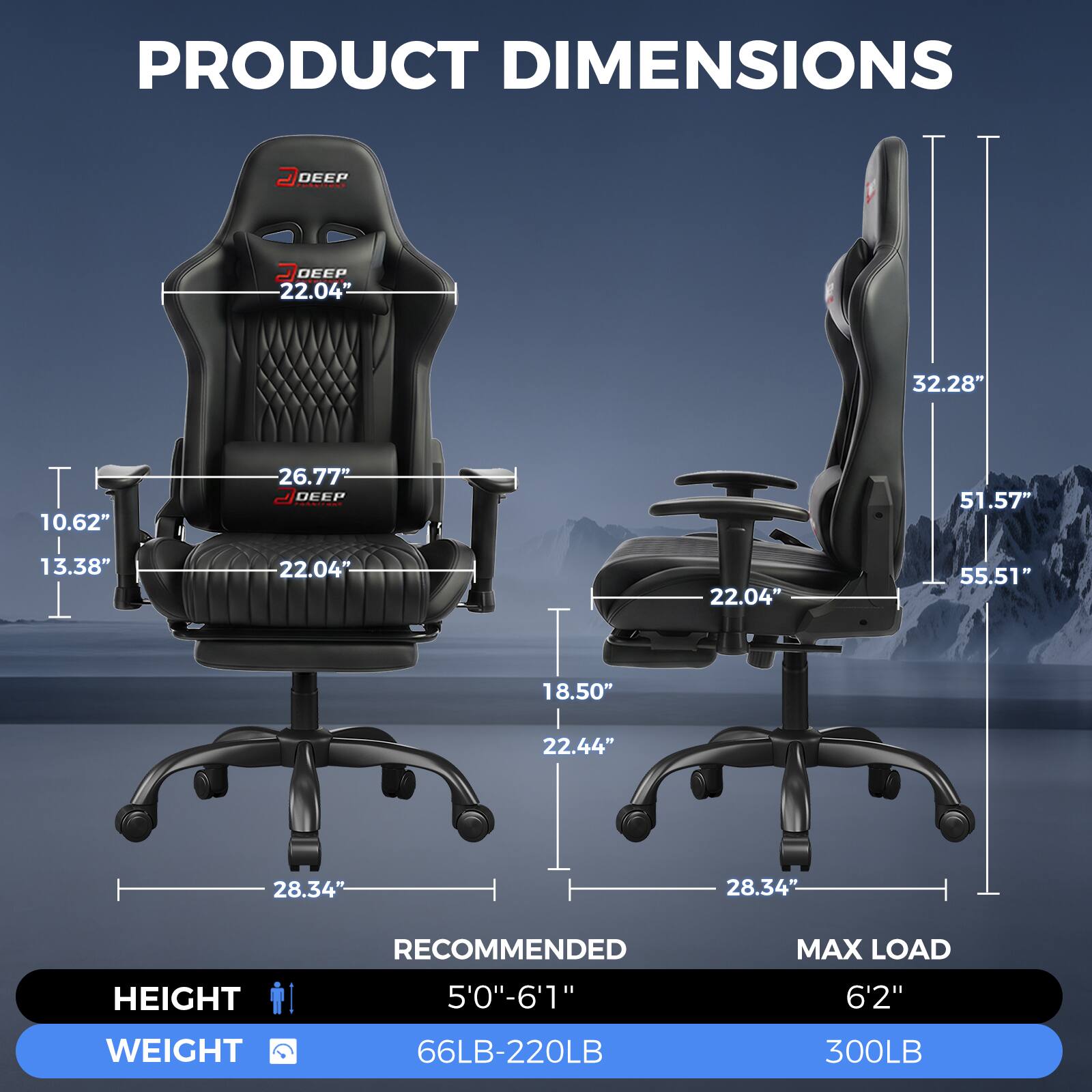 PRODUCT DIMENSIONS

DEEP 22.04"
32.28"
T 10.62" | 13.38"
26.77" DEEP 22.04"
22.04"
51.57" 55.51"
18.50"
22.44"
28.34"
28.34"

RECOMMENDED
MAX LOAD
HEIGHT
5'0"-6'1"
6'2"
WEIGHT
66LB-220LB
300LB