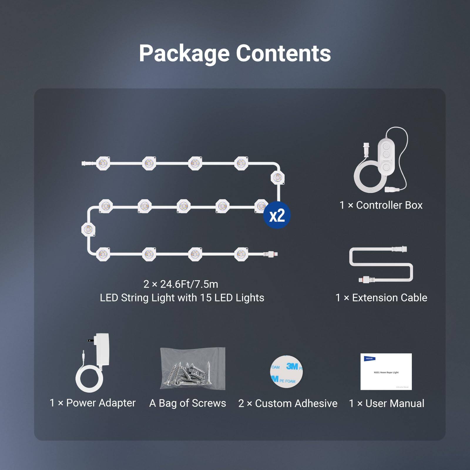 Package Contents

- 1 x Controller Box
- 2 x 24.6Ft/7.5m LED String Light with 15 LED Lights
- 1 x Extension Cable
- 1 x Power Adapter
- A Bag of Screws
- 2 x Custom Adhesive
- 1 x User Manual
