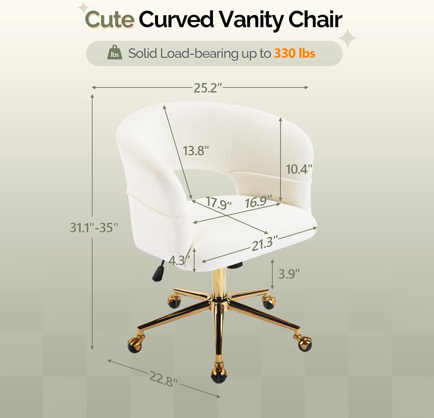 Cute Curved Vanity Chair  
Solid Load-bearing up to 330 lbs  
25.2" x 13.8" x 10.4"  
31.1"-35" x 4.3" x 17.9" x 16.9" x 21.3" x 3.9" x 22.8"