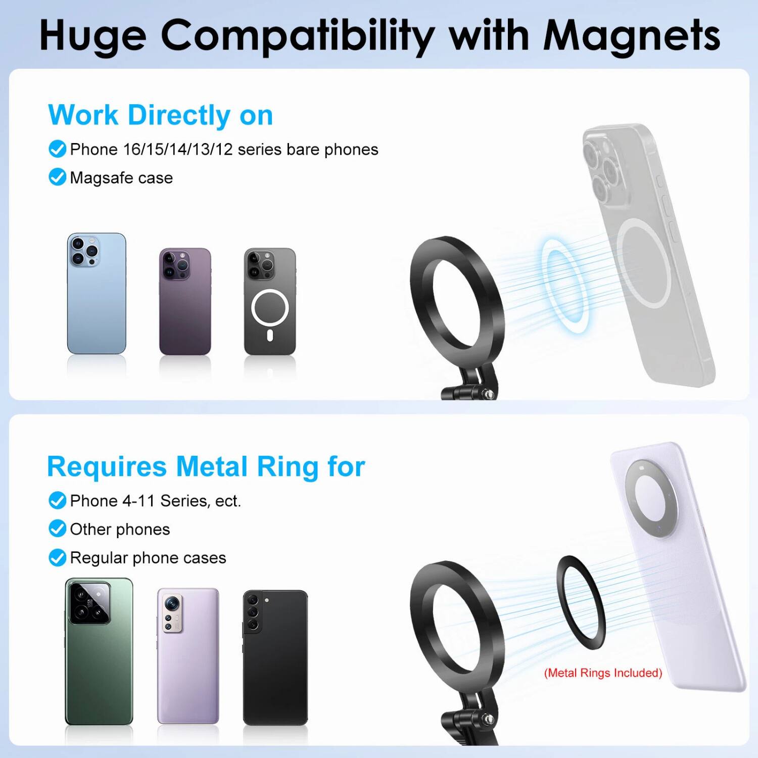 Huge Compatibility with Magnets

Work Directly on
- Phone 16/15/14/13/12 series bare phones
- MagSafe case

Requires Metal Ring for
- Phone 4-11 Series, etc.
- Other phones
- Regular phone cases

(Metal Rings Included)