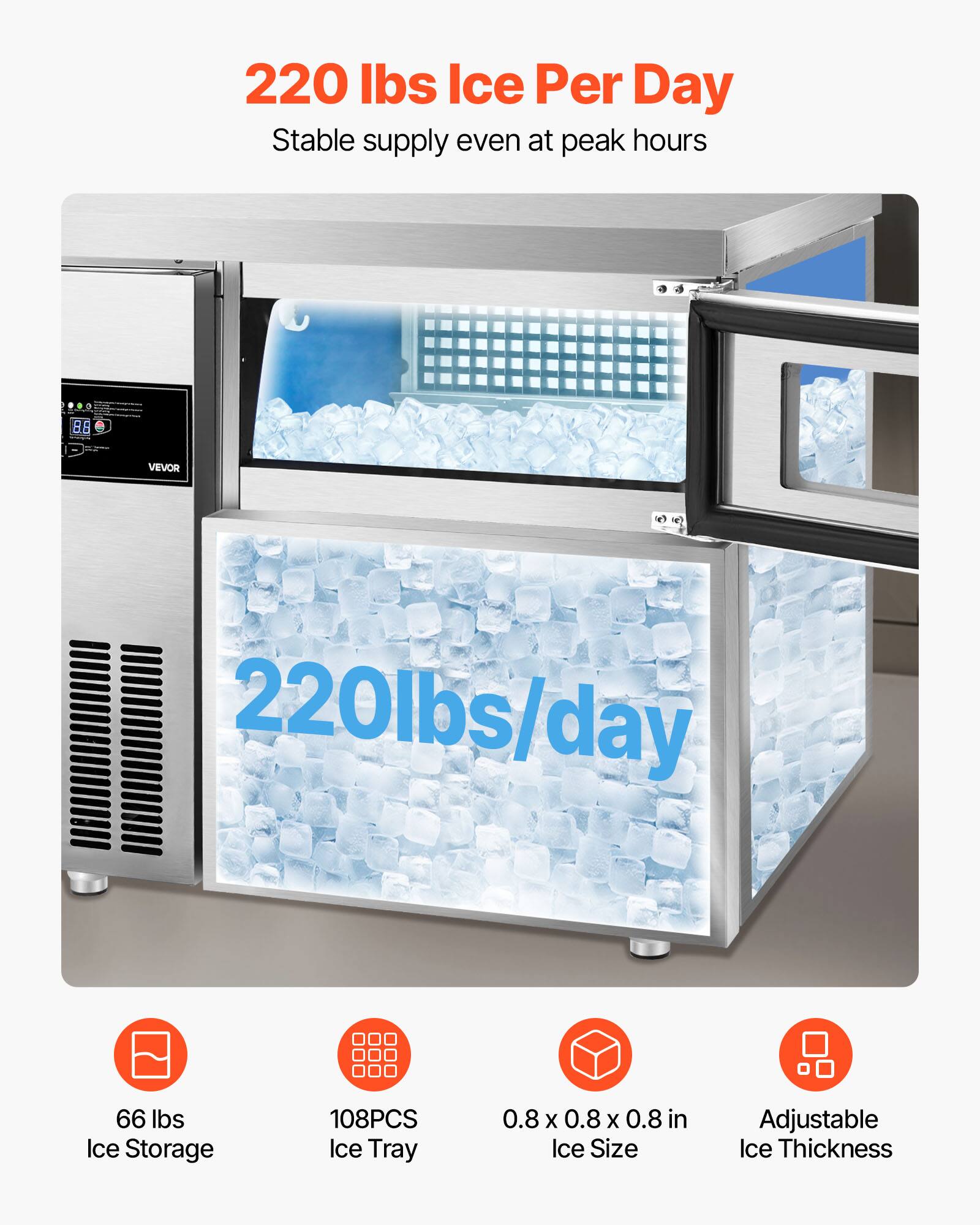 220 lbs Ice Per Day  
Stable supply even at peak hours  

220 lbs/day  

66 lbs Ice Storage  
108PCS Ice Tray  
0.8 x 0.8 x 0.8 in Ice Size  
Adjustable Ice Thickness
