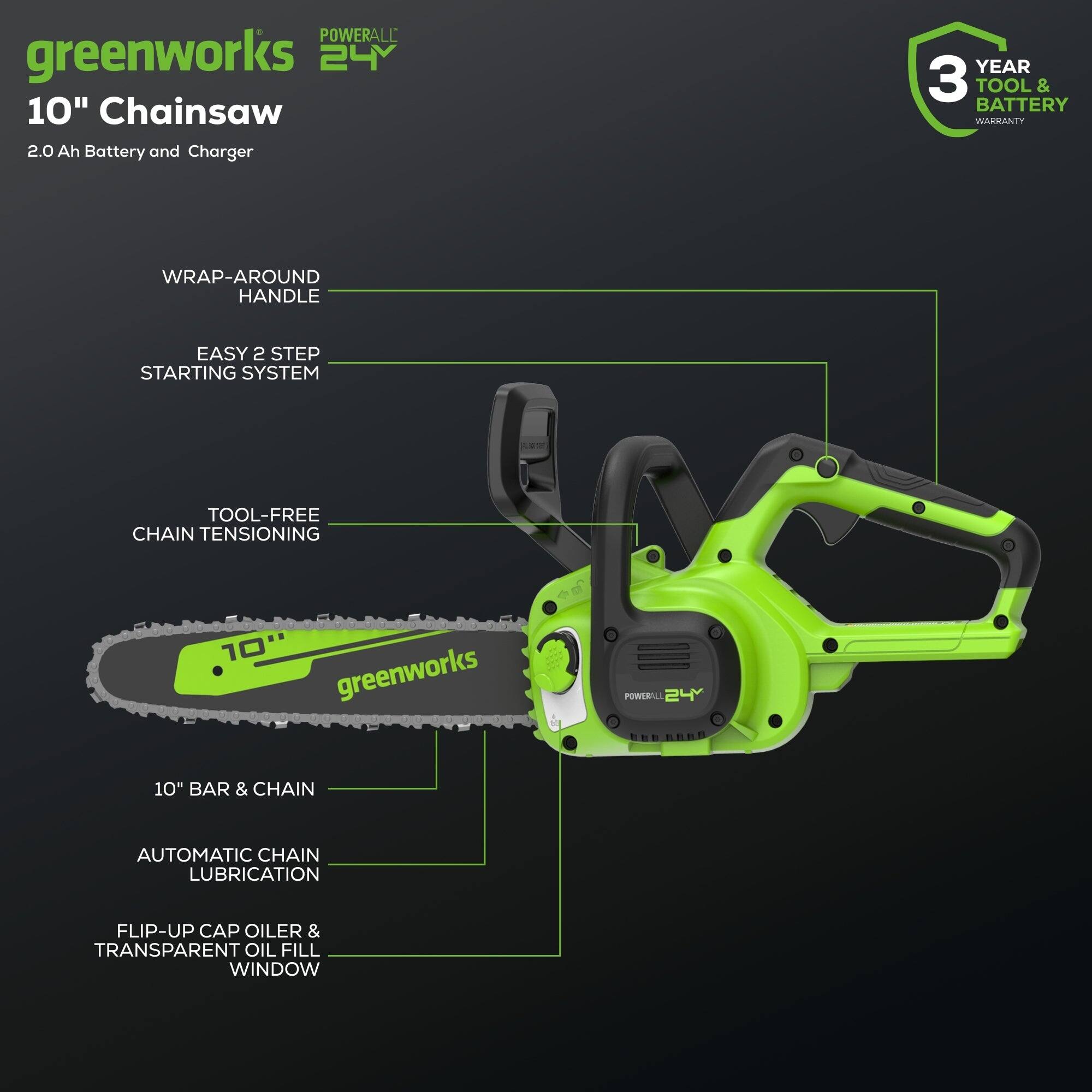 POWERALL greenworks 24V 10" Chainsaw 2.0 Ah Battery and Charger  
YEAR 3 TOOL & BATTERY WARRANTY  
WRAP-AROUND HANDLE  
EASY 2 STEP STARTING SYSTEM  
TOOL-FREE CHAIN TENSIONING  
10" BAR & CHAIN  
AUTOMATIC CHAIN LUBRICATION  
FLIP-UP CAP OILER & TRANSPARENT OIL FILL WINDOW