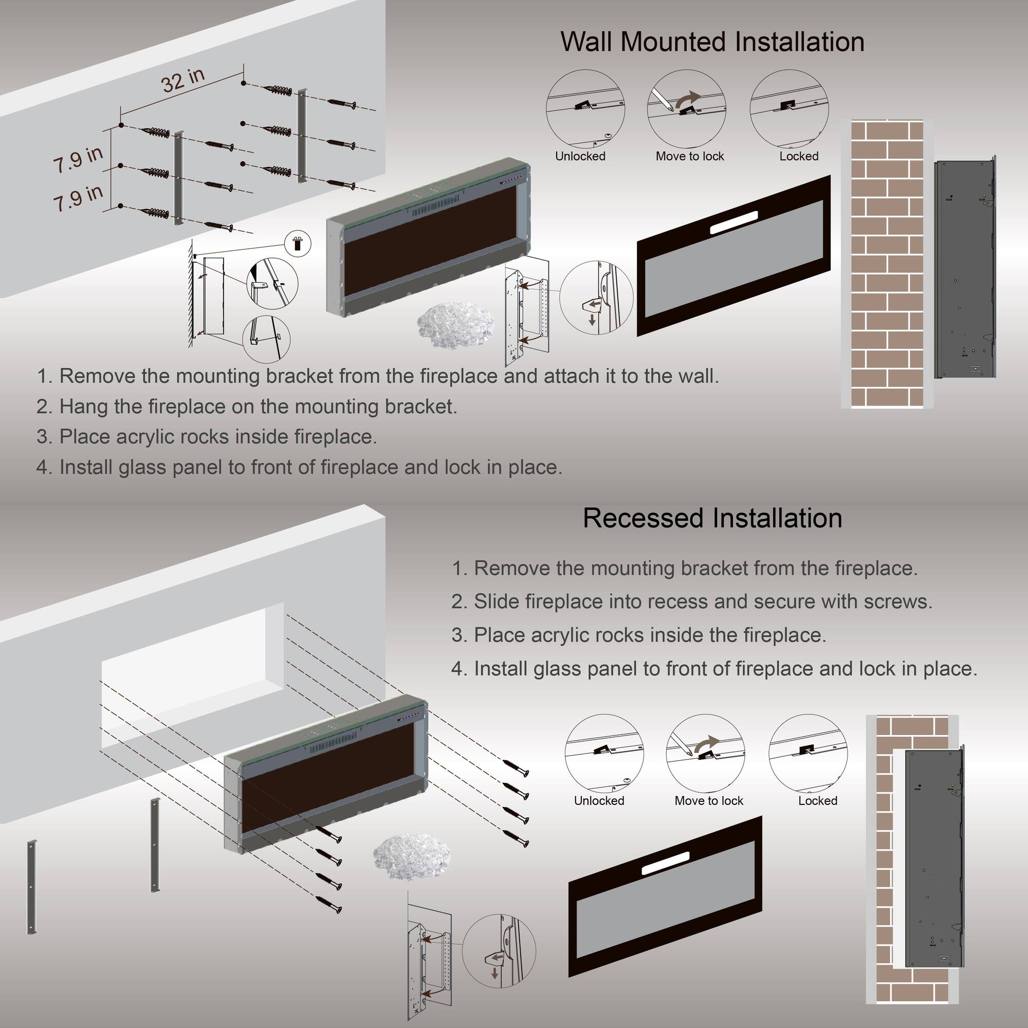 32 in  
7.9 in  
7.9 in  

Wall Mounted Installation  
1. Remove the mounting bracket from the fireplace and attach it to the wall.  
2. Hang the fireplace on the mounting bracket.  
3. Place acrylic rocks inside fireplace.  
4. Install glass panel to front of fireplace and lock in place.  

Recessed Installation  
1. Remove the mounting bracket from the fireplace.  
2. Slide fireplace into recess and secure with screws.  
3. Place acrylic rocks inside the fireplace.  
4. Install glass panel to front of fireplace and lock in place.  

Unlocked  
Move to lock  
Locked