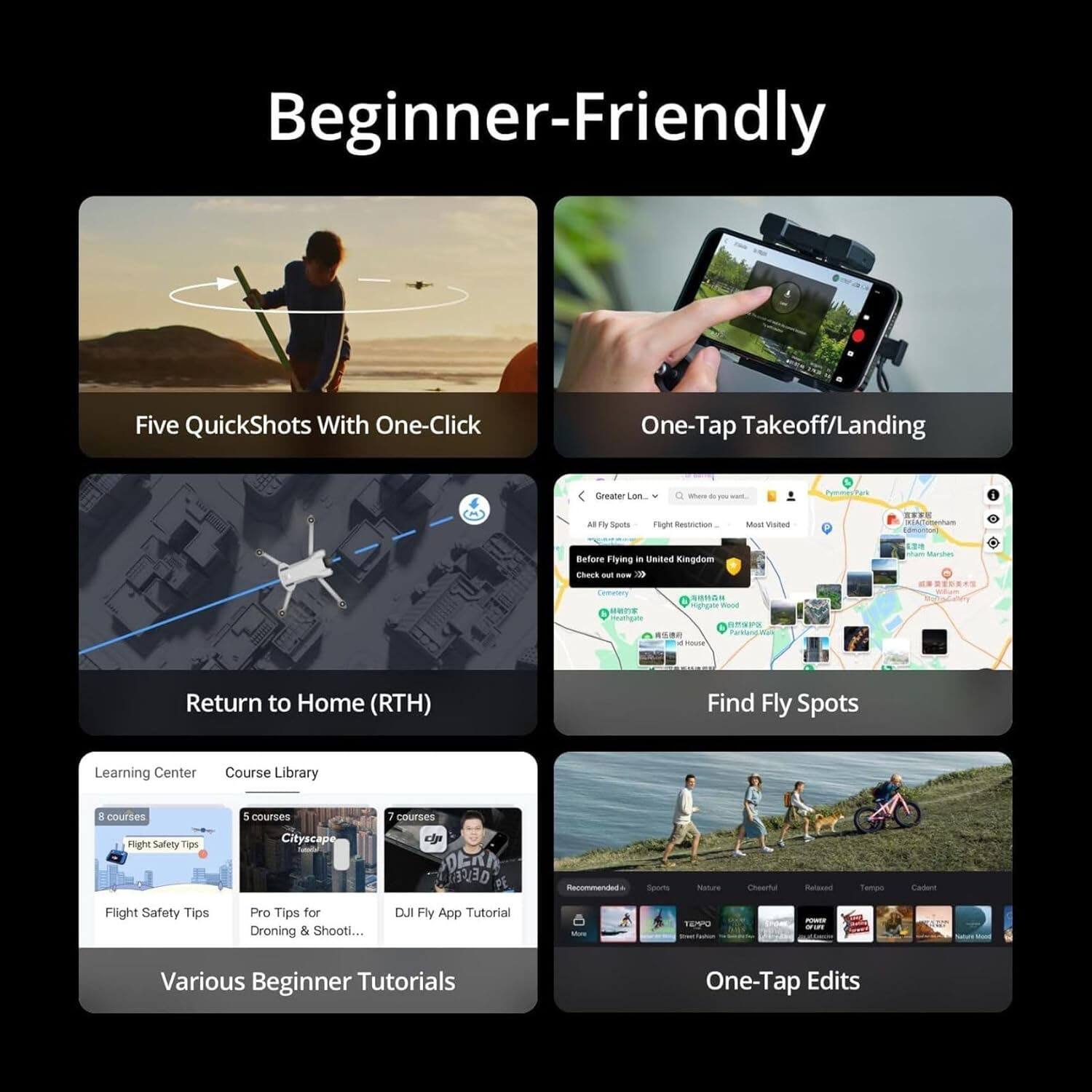 Beginner-Friendly

- Five QuickShots With One-Click
- One-Tap Takeoff/Landing
- Return to Home (RTH)
- Find Fly Spots
- Various Beginner Tutorials

Learning Center
- Course Library
  - 8 courses: Flight Safety Tips
  - 5 courses: Cityscape
  - 7 courses: DJI Fly App Tutorial
  - Pro Tips for Droning & Shooting...

- Before Flying in United Kingdom: Check out new >>>
- Flight Safety Tips
- Pro Tips for Droning & Shooting...

- One-Tap Edits

- Recommended: Sports, Nature, Cinematic, Released, Tempos, Cadence