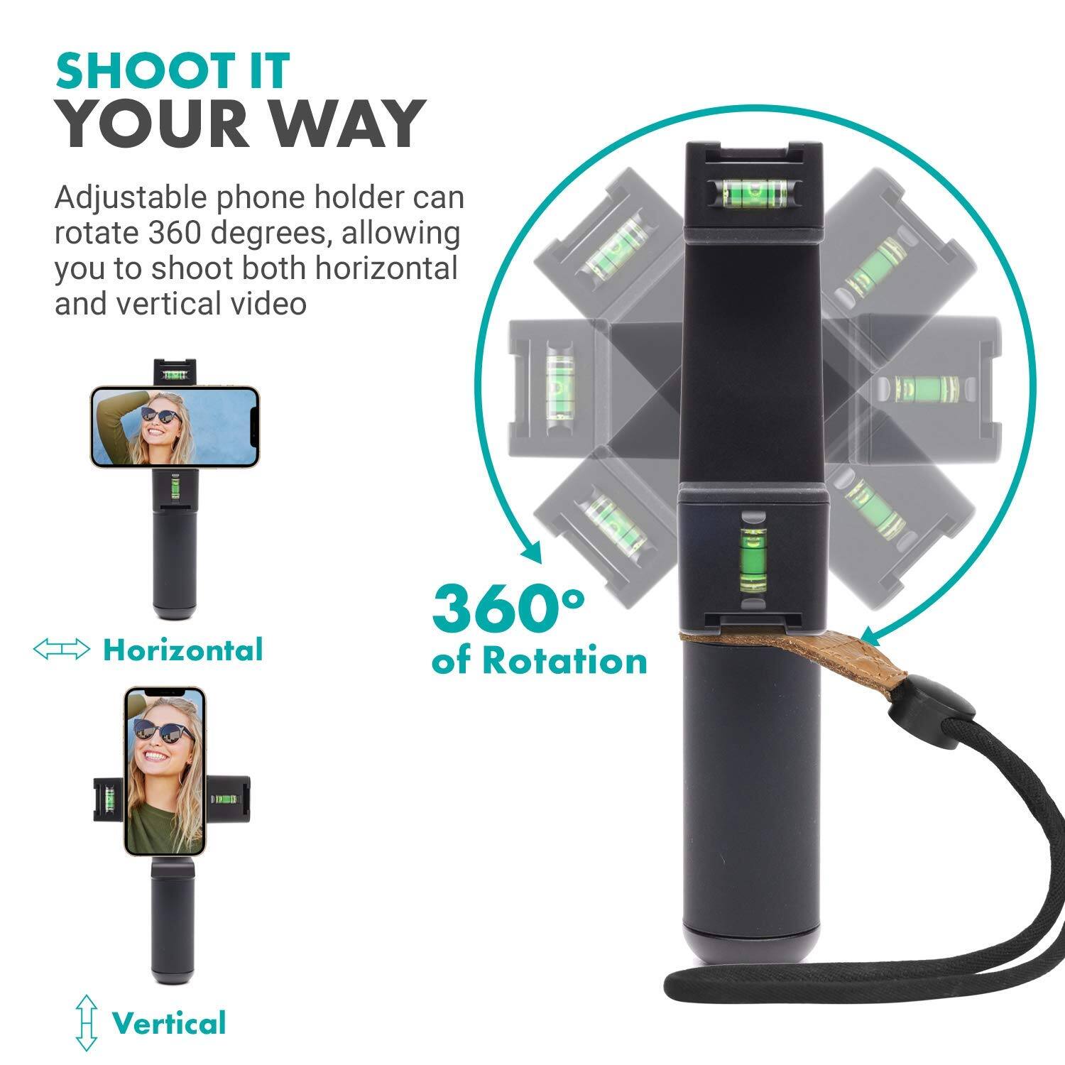 SHOOT IT YOUR WAY

Adjustable phone holder can rotate 360 degrees, allowing you to shoot both horizontal and vertical video

360° of Rotation

Horizontal

Vertical