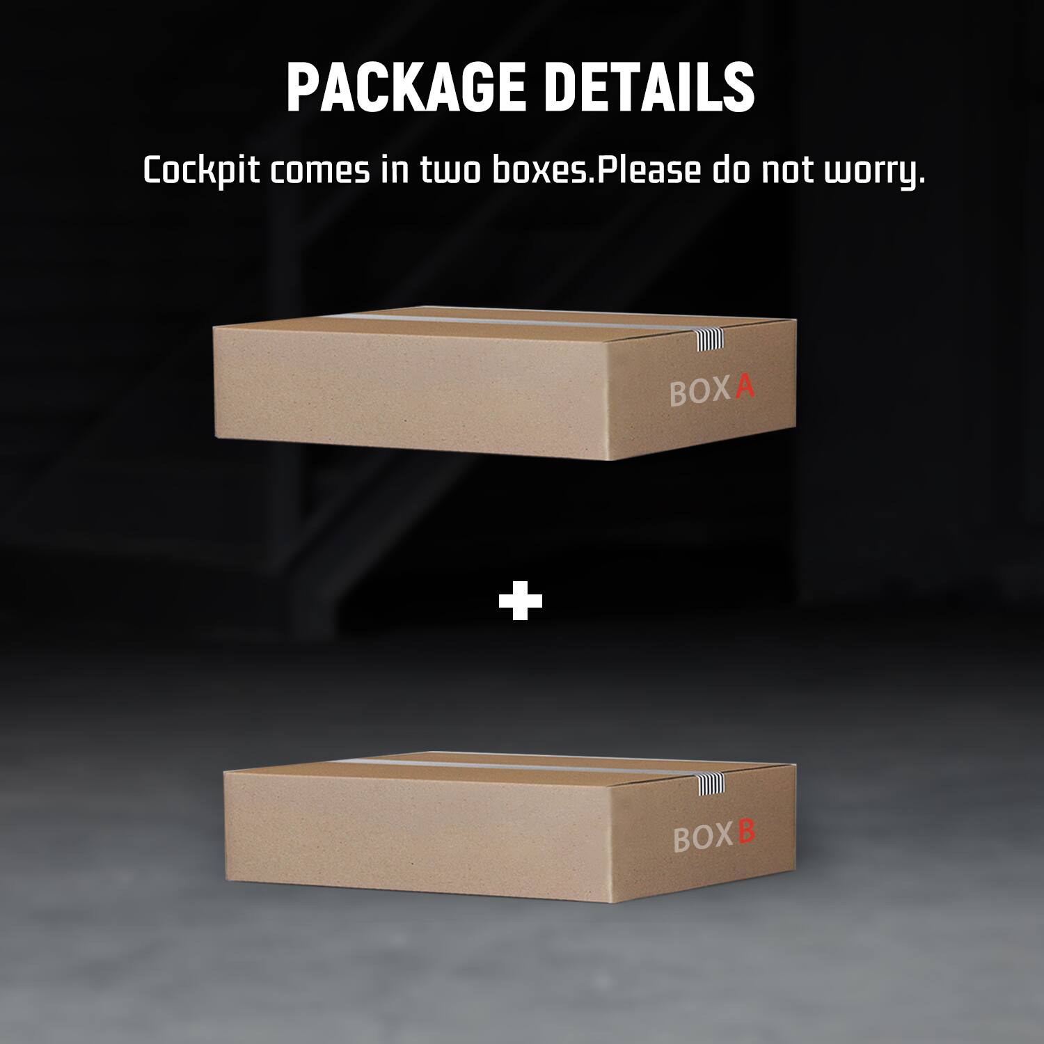 PACKAGE DETAILS  
Cockpit comes in two boxes. Please do not worry.  
BOX A  
+  
BOX B