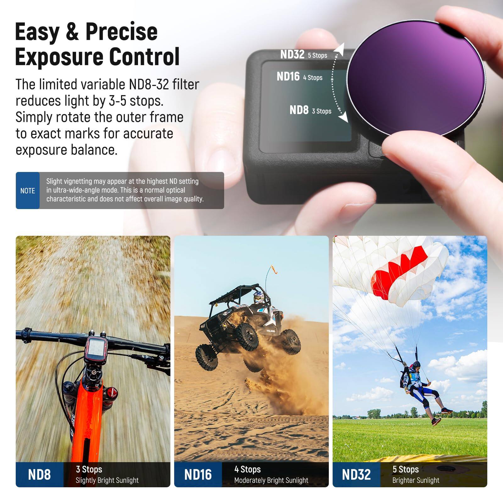 Easy & Precise Exposure Control

The limited variable ND8-32 filter reduces light by 3-5 stops. Simply rotate the outer frame to exact marks for accurate exposure balance.

ND32 5 Stops  
ND16 4 Stops  
ND8 3 Stops  

Slight vignetting may appear at the highest ND setting in ultra-wide-angle mode. This is a normal optical characteristic and does not affect overall image quality.

ND8 3 Stops  
Slightly Bright Sunlight  

ND16 4 Stops  
Moderately Bright Sunlight  

ND32 5 Stops  
Brighter Sunlight
