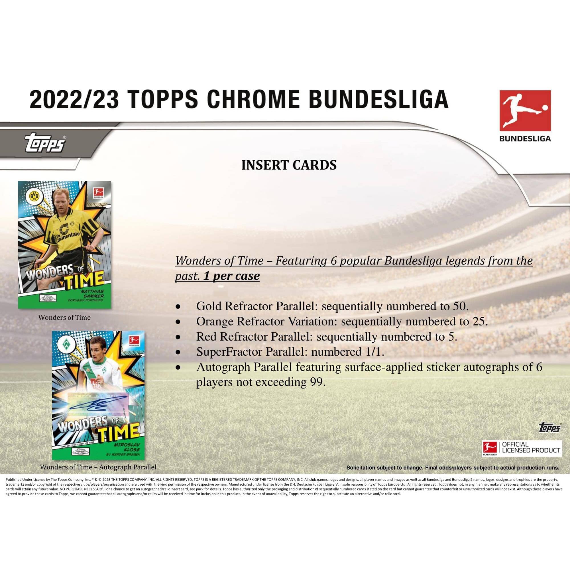 2022/23 TOPPS CHROME BUNDESLIGA

INSERT CARDS

Wonders of Time – Featuring 6 popular Bundesliga legends from the past. 1 per case

- Gold Refractor Parallel: sequentially numbered to 50.
- Orange Refractor Variation: sequentially numbered to 25.
- Red Refractor Parallel: sequentially numbered to 5.
- SuperFractor Parallel: numbered 1/1.
- Autograph Parallel featuring surface-applied sticker autographs of 6 players not exceeding 99.

WONDERS OF TIME

WONDERS OF TIME Autograph Parallel

Solicitation subject to change. Final odds/players subject to actual production runs.

Published Under License by The Topps Company, Inc. © 2022 The Topps Company, Inc. ALL RIGHTS RESERVED. TOPPS is a REGISTERED TRADEMARK OF THE TOPPS COMPANY, INC. Bundesliga and Bundesliga 2 logos, designs, player names and images as well as all Bundesliga and Bundesliga 2 logos, designs, player names and images are the property of the respective clubs/players/organizations and are used with the kind permission of the respective owners. Manufactured under license from The Topps Company, Inc