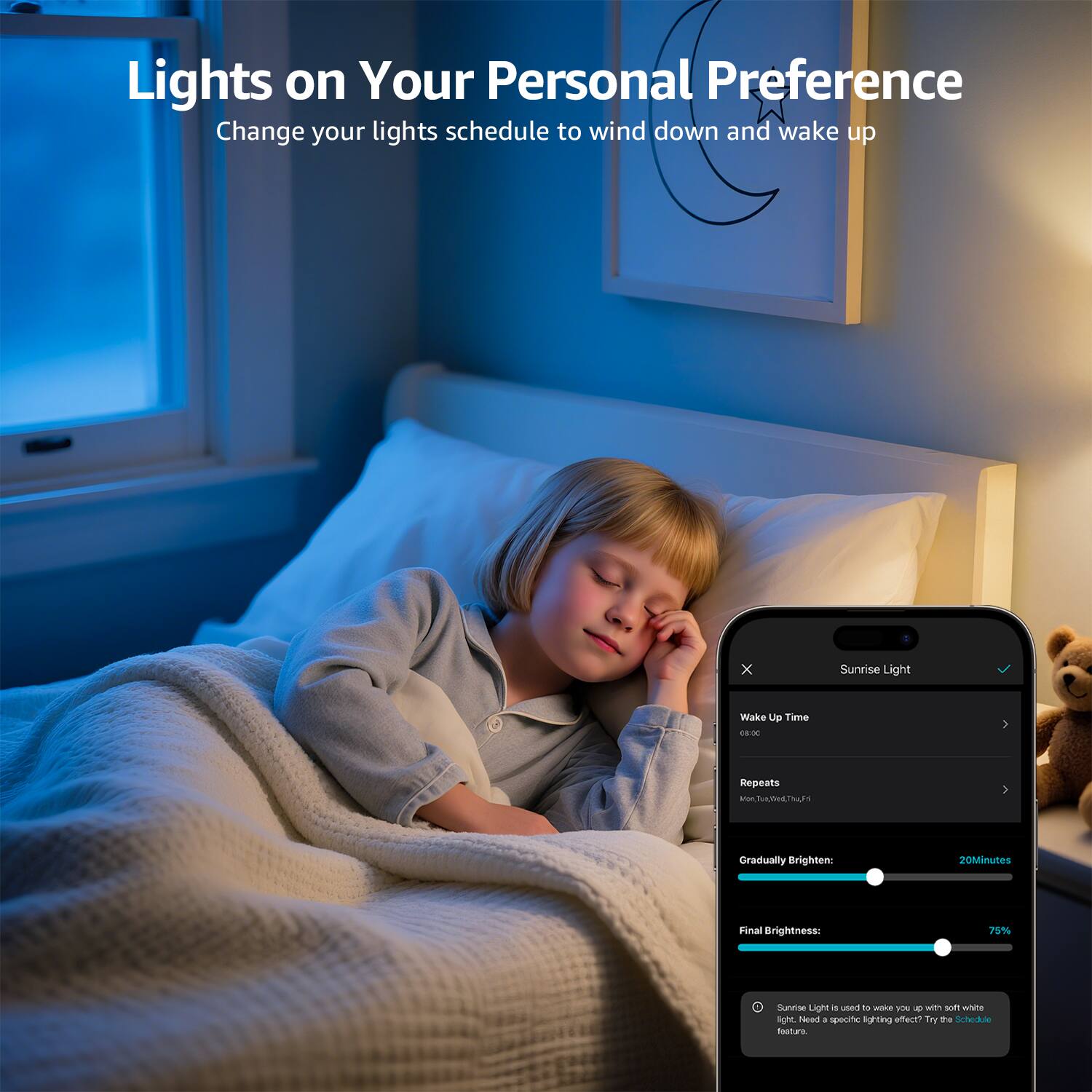 Lights on Your Personal Preference  
Change your lights schedule to wind down and wake up  

Sunrise Light  
Wake Up Time  
Repeats  
Gradually Brighten: 20 Minutes  
Final Brightness: 75%  

Sunrise Light is used to wake you up with a soft white light. Need a soothing lighting effect? Try the Schedule.