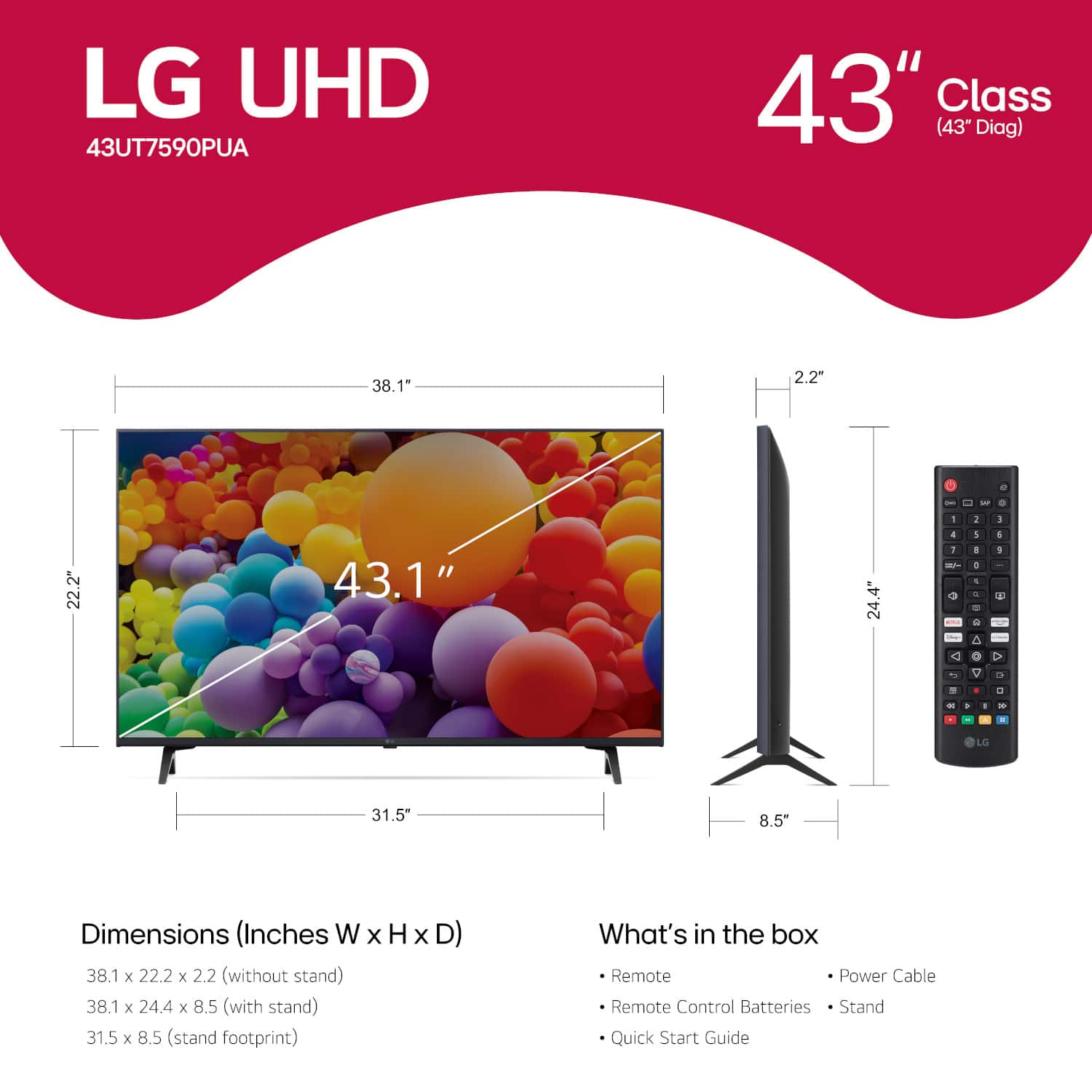 LG UHD 43UT7590PUA 43" Class (43" Diag) 38.1" 2.2" 2 - - - 1 - 1 22.2" 43.1" 24.4" + I - 5 1 4 + - - e a 4 1 < O a - V 1 . 0 - . . - . LG 31.5" 8.5" Dimensions (Inches W X H x D) 38.1 x 22.2 x 2.2 (without stand) 38.1 x 24.4 x 8.5 (with stand) 31.5 x 8.5 (stand footprint) What's in the box Remote Power Cable Remote Control Batteries Stand Quick Start Guide