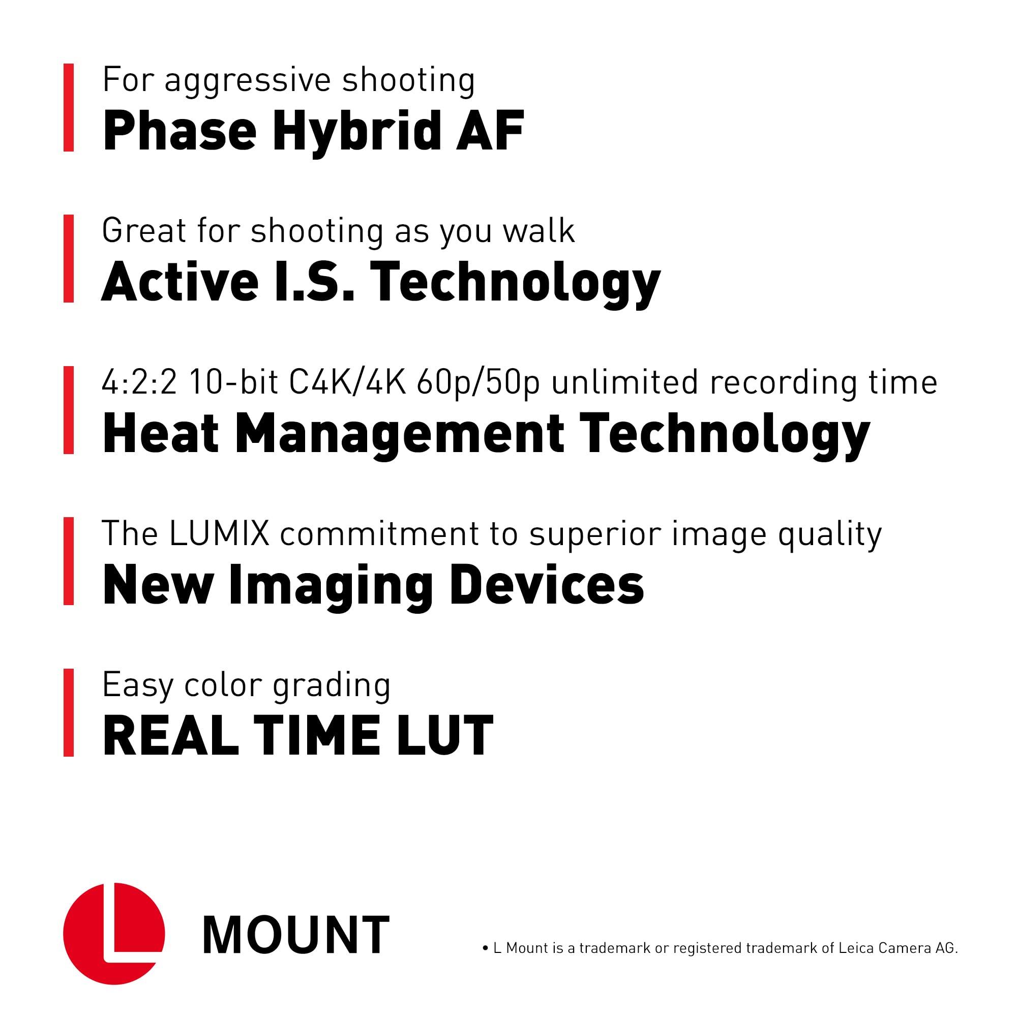 For aggressive shooting  
Phase Hybrid AF  

Great for shooting as you walk  
Active I.S. Technology  

4:2:2 10-bit C4K/4K 60p/50p unlimited recording time  
Heat Management Technology  

The LUMIX commitment to superior image quality  
New Imaging Devices  

Easy color grading  
REAL TIME LUT  

MOUNT  
L Mount is a trademark or registered trademark of Leica Camera AG.