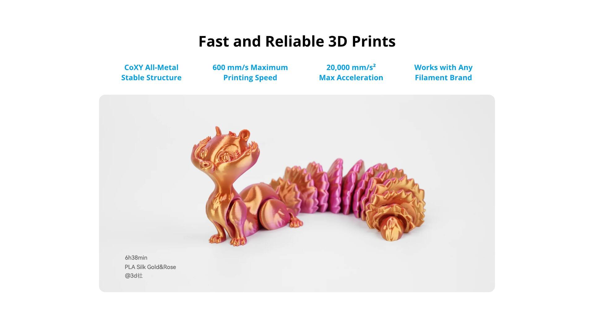 Fast and Reliable 3D Prints

CoXY All-Metal Stable Structure

600 mm/s Maximum Printing Speed

20,000 mm/s² Max Acceleration

Works with Any Filament Brand

6h38min PLA Silk Gold&Rose @3d.fit