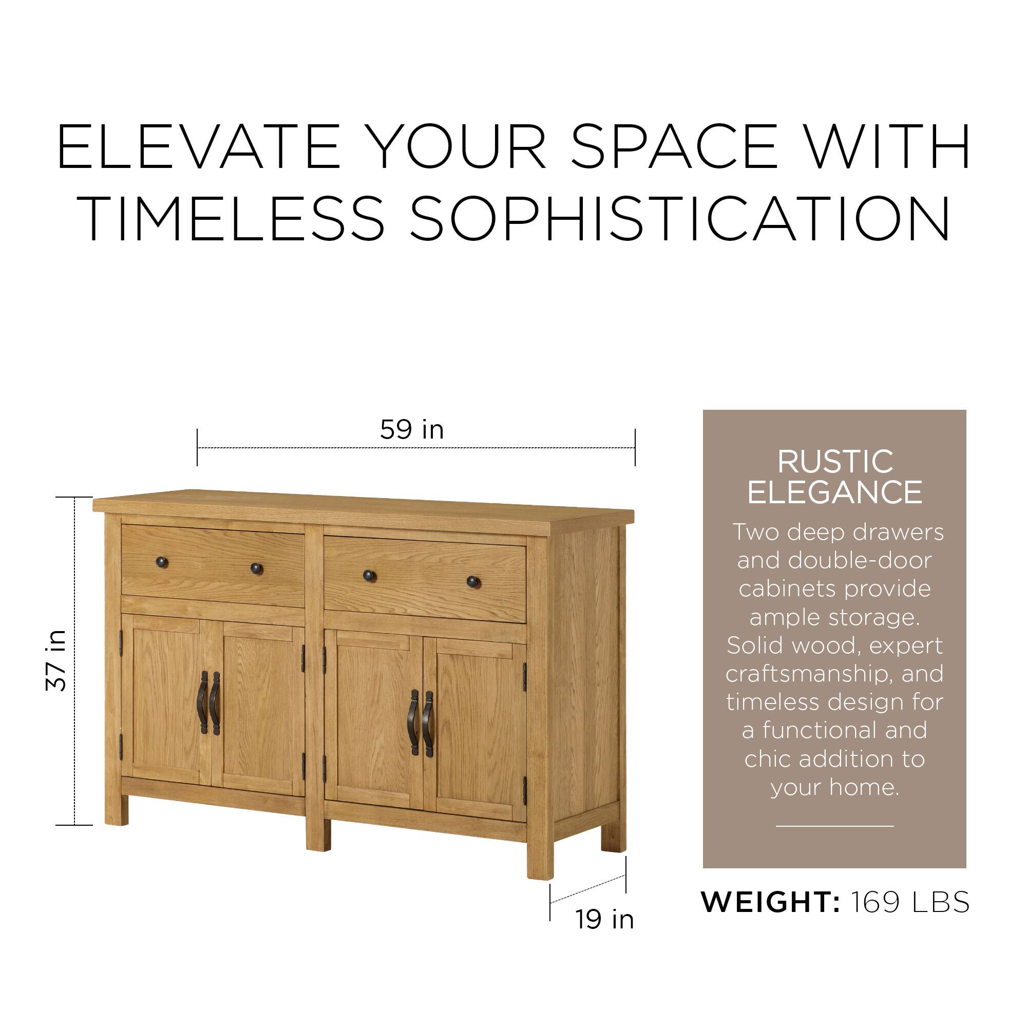 ELEVATE YOUR SPACE WITH TIMELESS SOPHISTICATION

37 in x 59 in

RUSTIC ELEGANCE

Two deep drawers and double-door cabinets provide ample storage. Solid wood, expert craftsmanship, and timeless design for a functional and chic addition to your home.

WEIGHT: 169 LBS