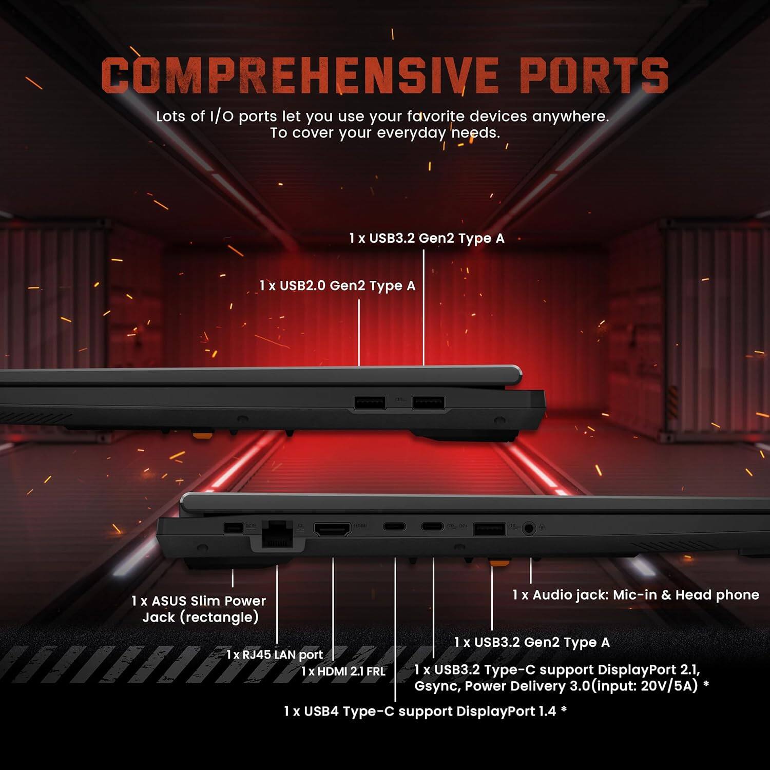 COMPREHENSIVE PORTS

Lots of I/O ports let you use your favorite devices anywhere. To cover your everyday needs.

- 1 x USB3.2 Gen2 Type A
- 1 x USB2.0 Gen2 Type A
- 1 x Audio jack: Mic-in & Head phone
- 1 x ASUS Slim Power Jack (rectangle)
- 1 x USB3.2 Gen2 Type A
- 1 x RJ45 LAN port
- 1 x HDMI 2.1 FRL
- 1 x USB3.2 Type-C support DisplayPort 2.1, Gsync, Power Delivery 3.0 (input: 20V/5A)
- 1 x USB4 Type-C support DisplayPort 1.4