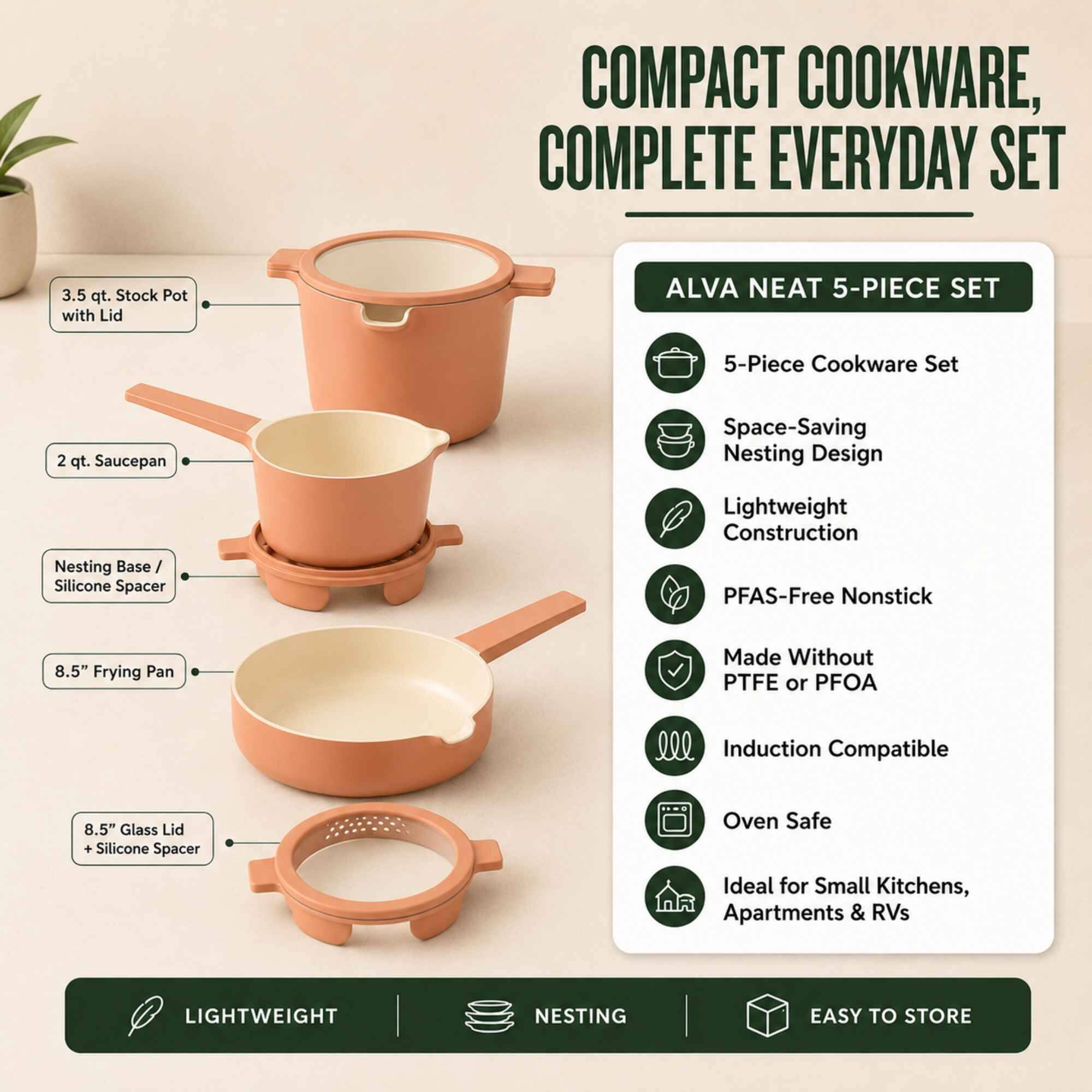 COMPACT COOKWARE, COMPLETE EVERYDAY SET

3.5 qt. Stock Pot with Lid

ALVA NEAT 5-PIECE SET

5-Piece Cookware Set
2 qt. Saucepan
Space-Saving Nesting Design
Lightweight Construction
Nesting Base / Silicone Spacer
PFAS-Free Nonstick
8.5" Frying Pan
Made Without PTFE or PFOA
Induction Compatible
8.5" Glass Lid + Silicone Spacer
Oven Safe
Ideal for Small Kitchens, Apartments & RVs

LIGHTWEIGHT
NESTING
EASY TO STORE