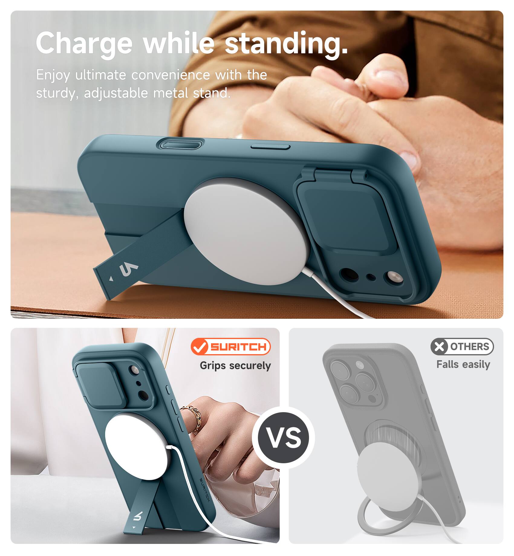 Charge while standing.  
Enjoy ultimate convenience with the sturdy, adjustable metal stand.  
SURITCH Grips securely  
vs  
OTHERS Falls easily