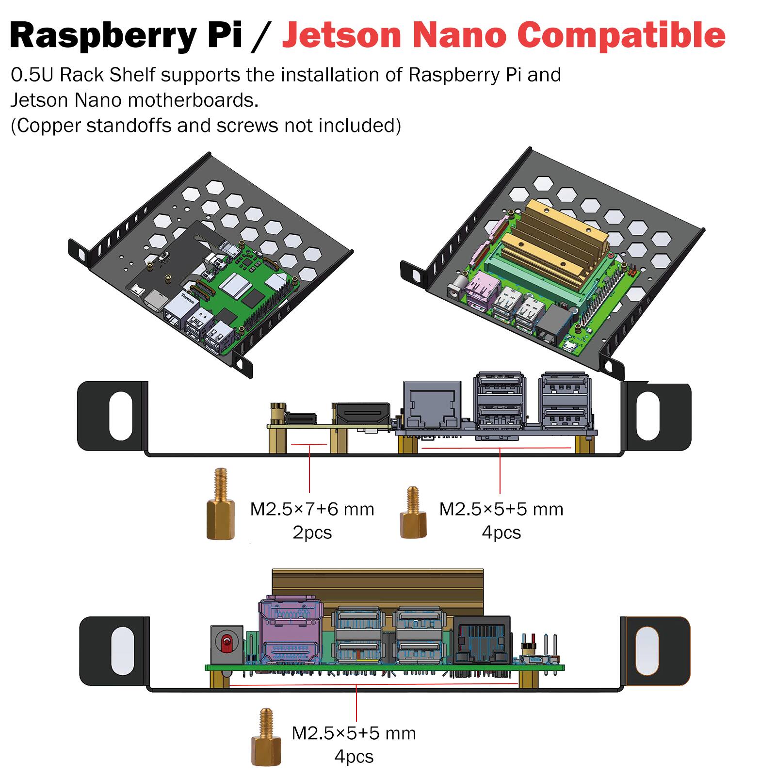 Raspberry Pi / Jetson Nano Compatible  
0.5U Rack Shelf supports the installation of Raspberry Pi and Jetson Nano motherboards.  
(Copper standoffs and screws not included)  

M2.5x7+6 mm 2pcs  
M2.5x5+5 mm 4pcs  
M2.5x5+5 mm 4pcs