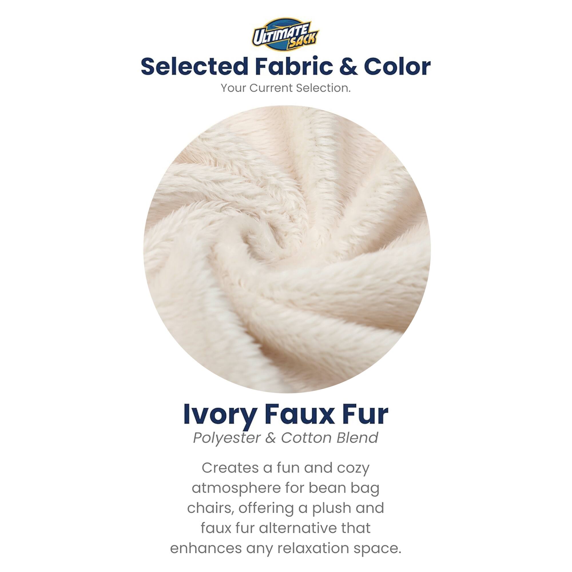 ULTIMATE SACK  
Selected Fabric & Color  
Your Current Selection.  

Ivory Faux Fur  
Polyester & Cotton Blend  

Creates a fun and cozy atmosphere for bean bag chairs, offering a plush and faux fur alternative that enhances any relaxation space.