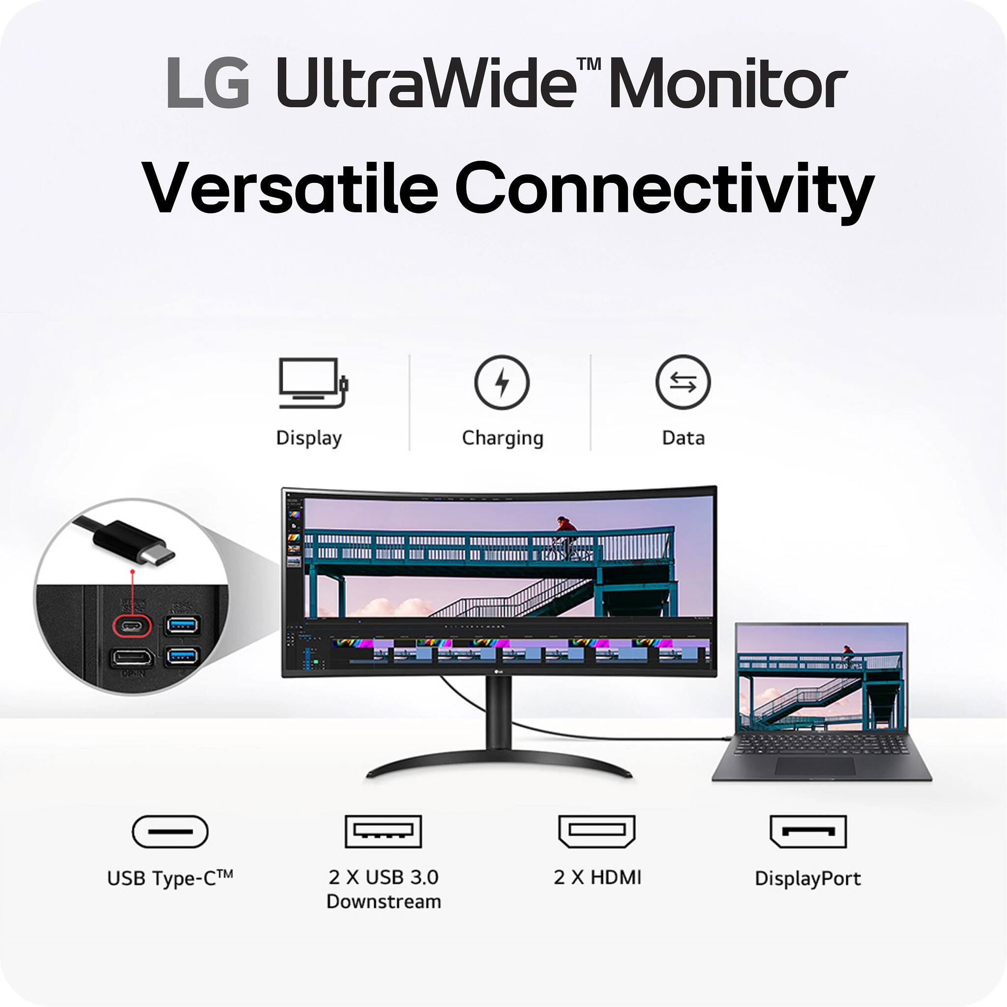 LG UltraWide™ Monitor  
Versatile Connectivity  

- Display  
- Charging  
- Data  

- USB Type-C™  
- 2 X USB 3.0 Downstream  
- 2 X HDMI  
- DisplayPort