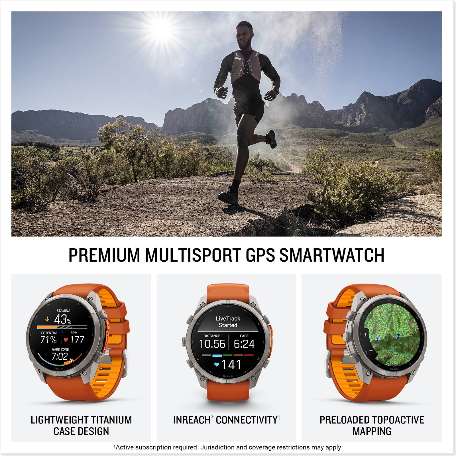PREMIUM MULTISPORT GPS SMARTWATCH

STAMINA 43%
LiveTrack Started
POTENTIAL 8PM 71% 177 HARD ZONE 7:02 CALORIE
DISTANCE PACE 10.56 6:24 141

LIGHTWEIGHT TITANIUM CASE DESIGN
INREACH CONNECTIVITY
PRELOADED TOPOACTIVE MAPPING

Active subscription required. Jurisdiction and coverage restrictions may apply.