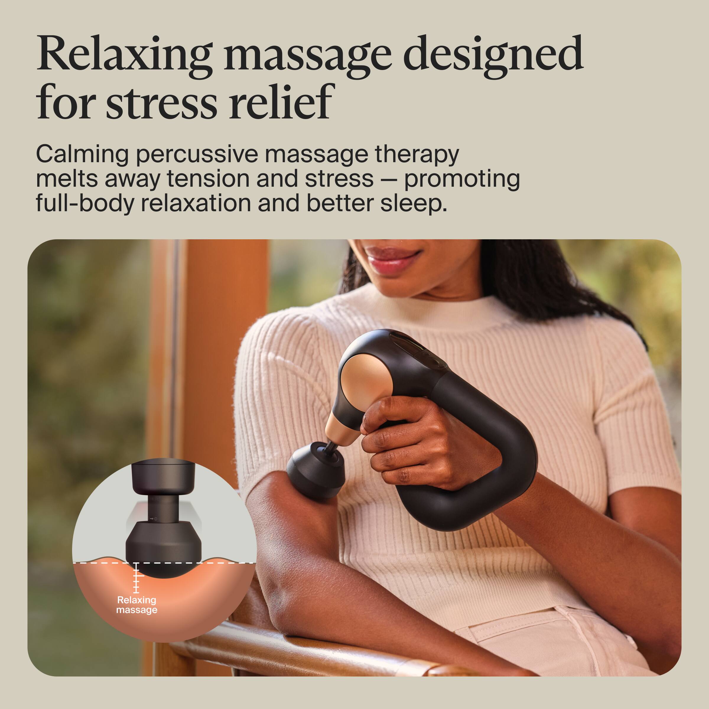 Relaxing massage designed for stress relief

Calm, percussive massage therapy melts away tension and stress — promoting full-body relaxation and better sleep.