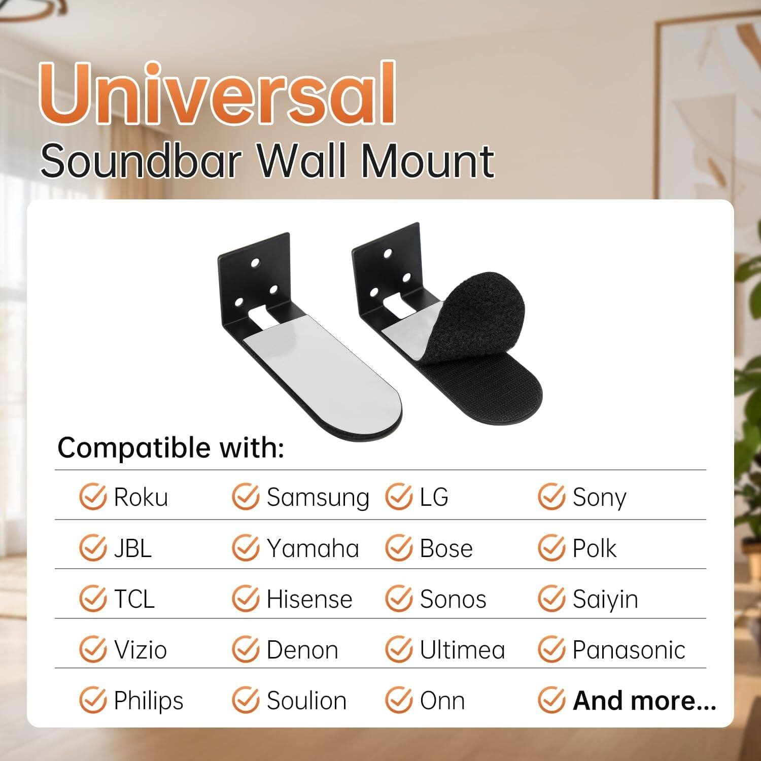 Universal Soundbar Wall Mount

Compatible with:
- Roku
- Samsung
- LG
- Sony
- JBL
- Yamaha
- Bose
- Polk
- TCL
- Hisense
- Sonos
- Saiyin
- Vizio
- Denon
- Ultiméa
- Panasonic
- Philips
- Soulion
- Onn
- And more...