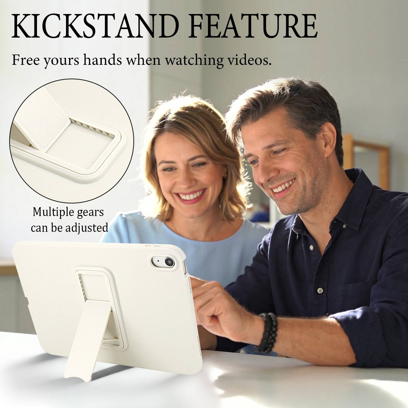 KICKSTAND FEATURE  
Free your hands when watching videos.  
Multiple gears can be adjusted
