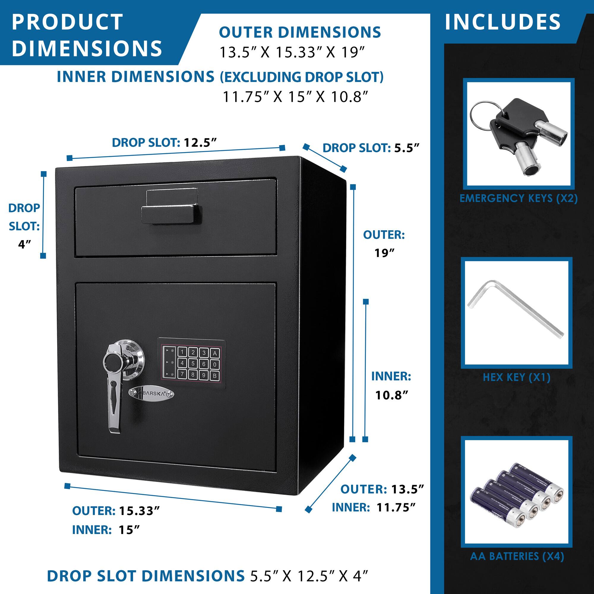 **PRODUCT DIMENSIONS**

**OUTER DIMENSIONS**  
13.5" X 15.33" X 19"

**INNER DIMENSIONS (EXCLUDING DROP SLOT)**  
11.75" X 15" X 10.8"

**DROP SLOT DIMENSIONS**  
5.5" X 12.5" X 4"

**INCLUDES**

- EMERGENCY KEYS (X2)
- HEX KEY (X1)
- AA BATTERIES (X4)