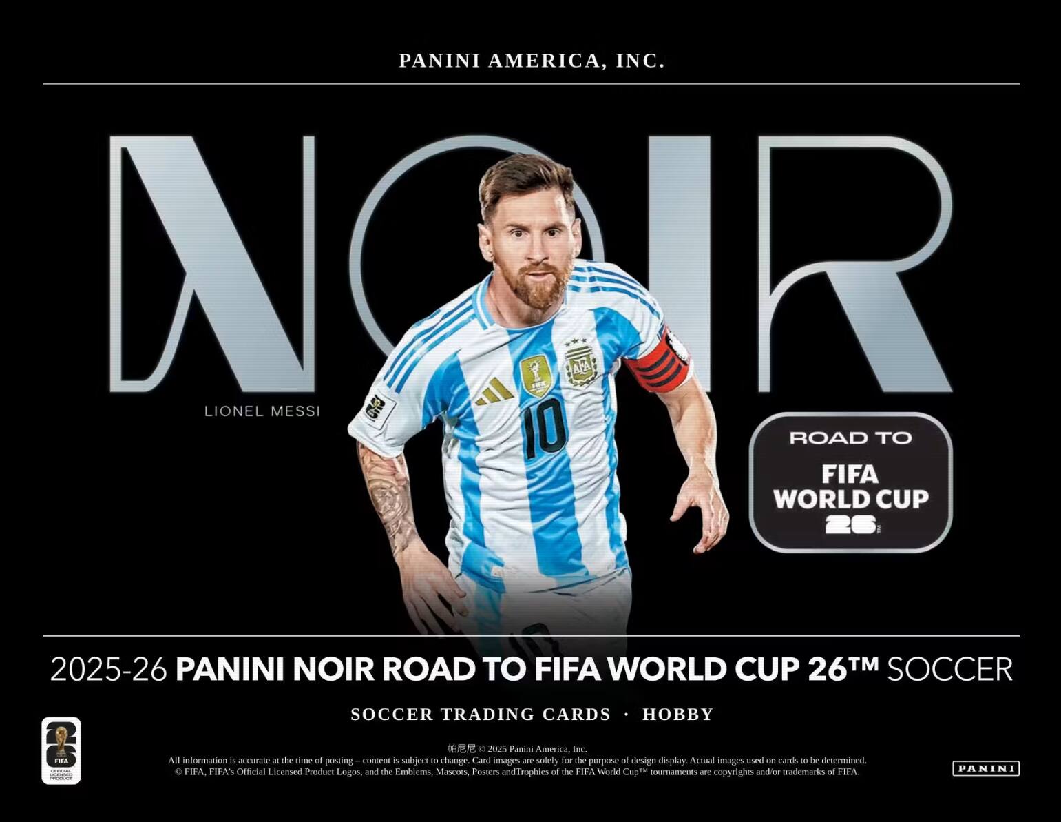 PANINI AMERICA, INC.  
NORR AFA LIONEL MESSI 10  
ROAD TO FIFA WORLD CUP 26  
2025-26 PANINI NOIR ROAD TO FIFA WORLD CUP 26™ SOCCER  
SOCCER TRADING CARDS • HOBBY  

2025 Panini America, Inc. All information is accurate at the time of posting. Content is subject to change. Card images are solely for the purpose of design display. Actual images used on cards to be determined. FIFA, FIFA's Official Licensed Product Logos, and the Emblems, Mascots, Posters and Trophies of the FIFA World Cup™ tournaments are copyrights and/or trademarks of FIFA.  
PANINI