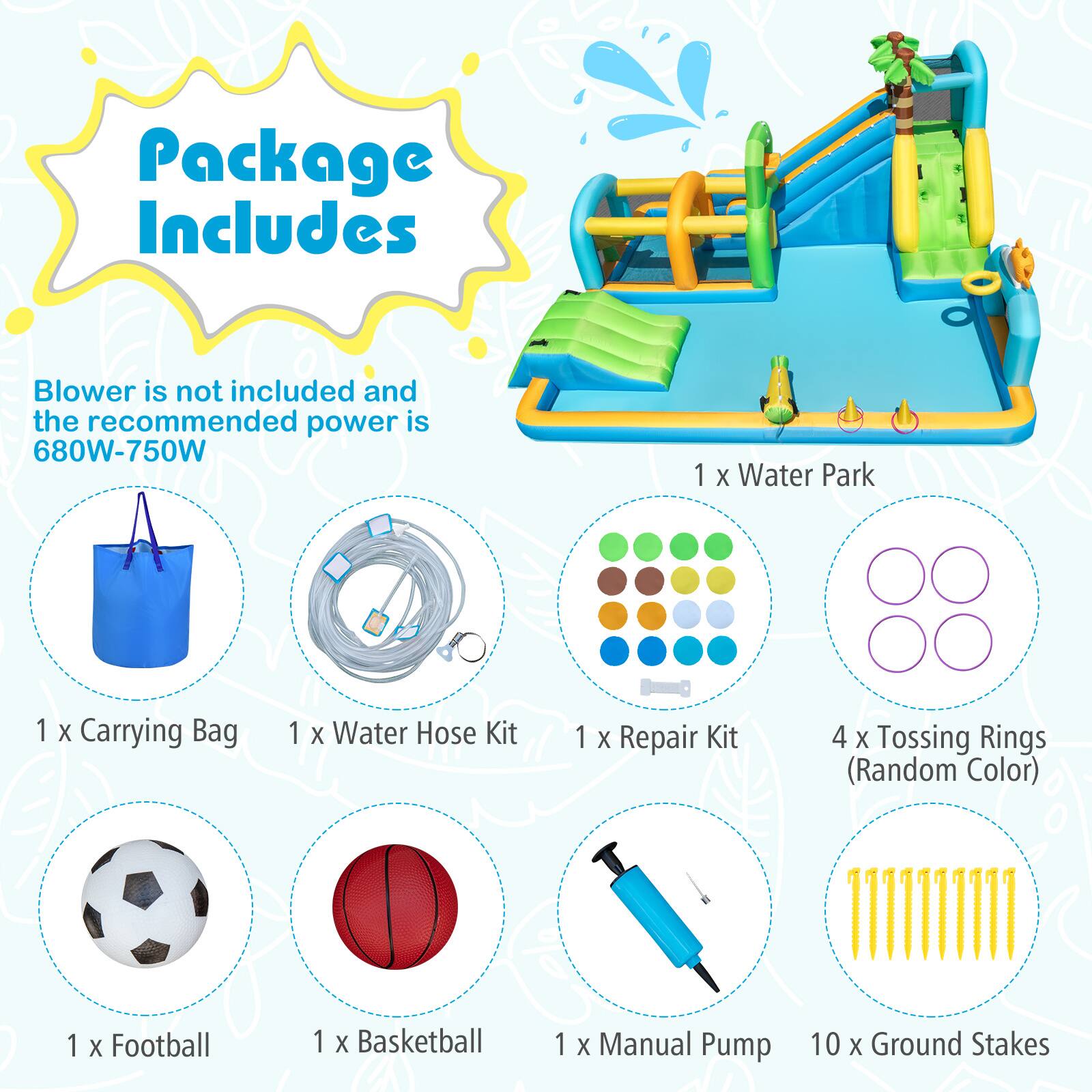 Package Includes

Blower is not included and the recommended power is 680W-750W

1 x Water Park  
1 x Carrying Bag  
1 x Water Hose Kit  
1 x Repair Kit  
4 x Tossing Rings (Random Color)  
1 x Football  
1 x Basketball  
1 x Manual Pump  
10 x Ground Stakes