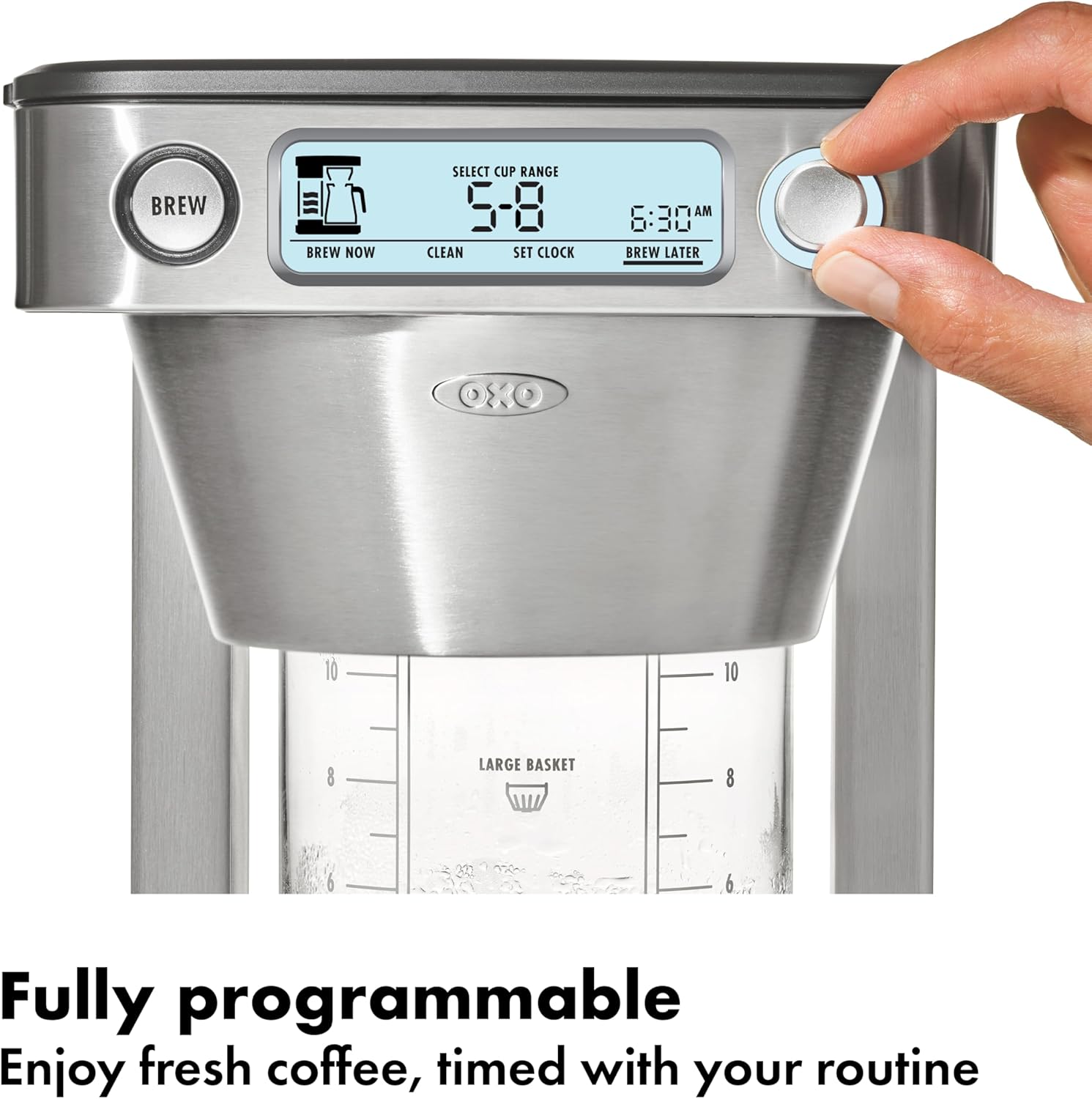 Brew Brew Now Select Cup Range 5-8 Clean Set Clock AM 6:30 Brew Later OXO 10 10 8 Large Basket 8 6 6 Fully programmable Enjoy fresh coffee, timed with your routine