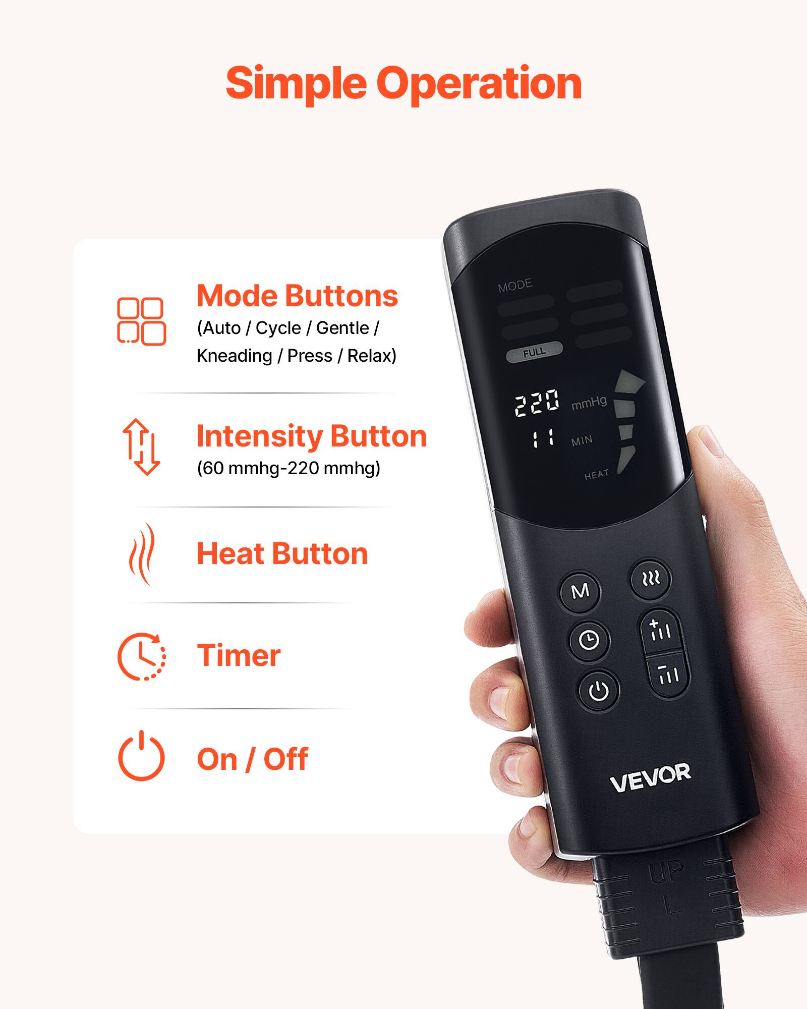 Simple Operation

Mode Buttons (Auto / Cycle / Gentle / Kneading / Press / Relax)  
Intensity Button (60 mmhg-220 mmhg)  
Heat Button  
Timer  
On / Off  

VEVOR